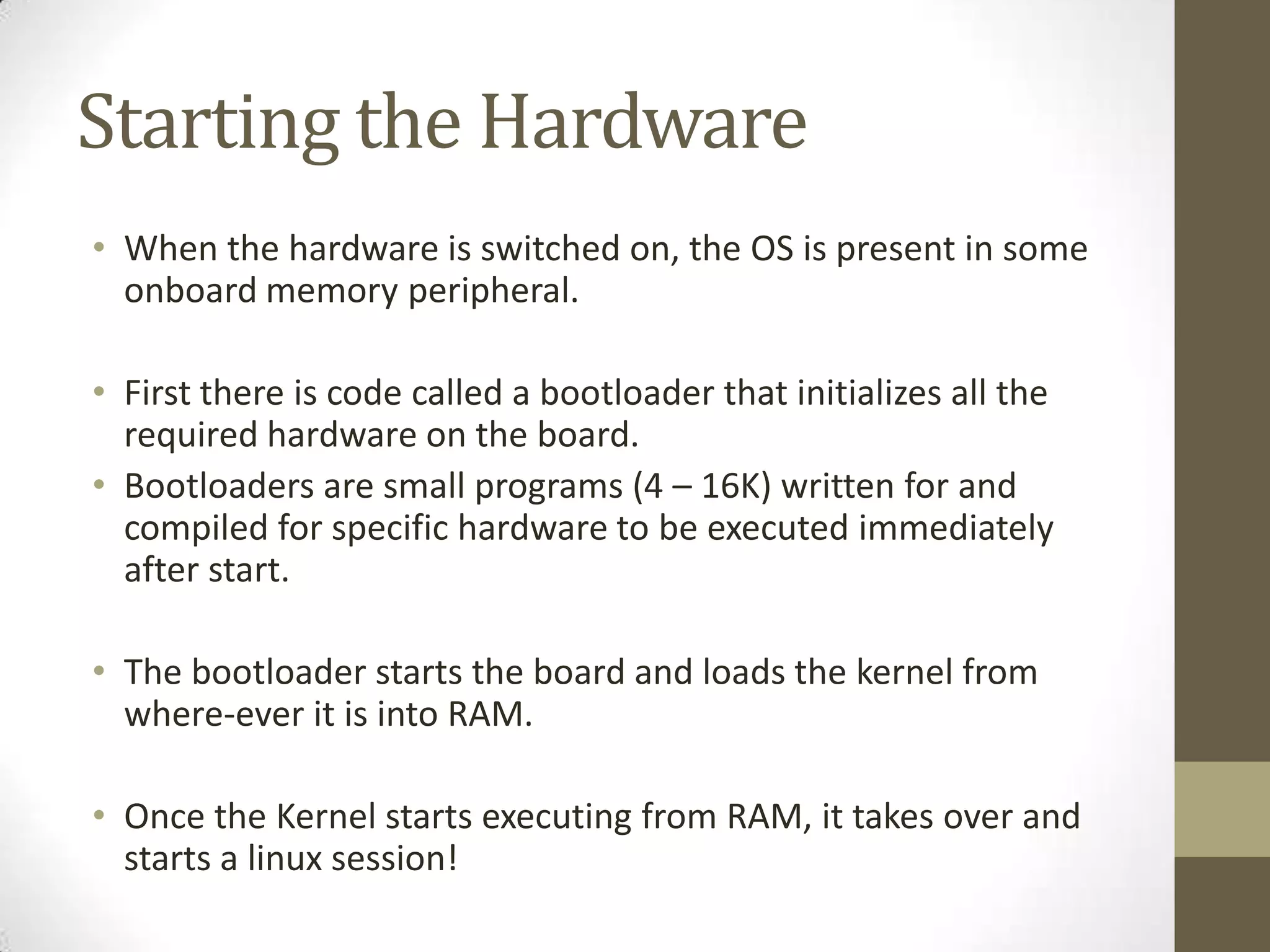 Starting the Hardware
• When the hardware is switched on, the OS is present in some
  onboard memory peripheral.

• First there is code called a bootloader that initializes all the
  required hardware on the board.
• Bootloaders are small programs (4 – 16K) written for and
  compiled for specific hardware to be executed immediately
  after start.

• The bootloader starts the board and loads the kernel from
  where-ever it is into RAM.

• Once the Kernel starts executing from RAM, it takes over and
  starts a linux session!
 