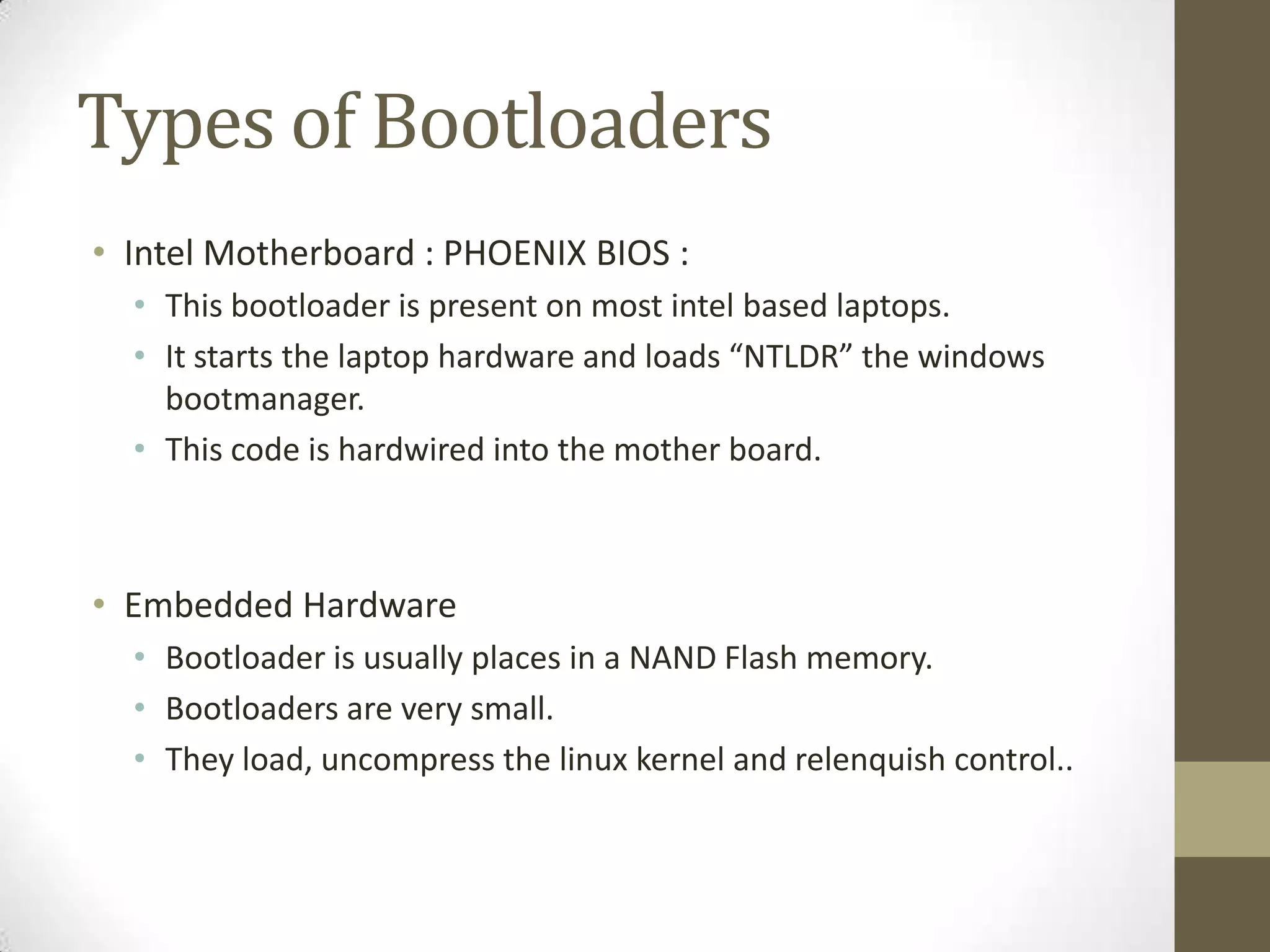 Types of Bootloaders
• Intel Motherboard : PHOENIX BIOS :
  • This bootloader is present on most intel based laptops.
  • It starts the laptop hardware and loads “NTLDR” the windows
    bootmanager.
  • This code is hardwired into the mother board.



• Embedded Hardware
  • Bootloader is usually places in a NAND Flash memory.
  • Bootloaders are very small.
  • They load, uncompress the linux kernel and relenquish control..
 