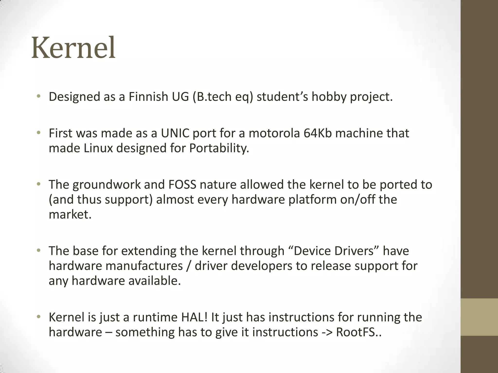 Kernel
• Designed as a Finnish UG (B.tech eq) student’s hobby project.

• First was made as a UNIC port for a motorola 64Kb machine that
  made Linux designed for Portability.

• The groundwork and FOSS nature allowed the kernel to be ported to
  (and thus support) almost every hardware platform on/off the
  market.

• The base for extending the kernel through “Device Drivers” have
  hardware manufactures / driver developers to release support for
  any hardware available.

• Kernel is just a runtime HAL! It just has instructions for running the
  hardware – something has to give it instructions -> RootFS..
 