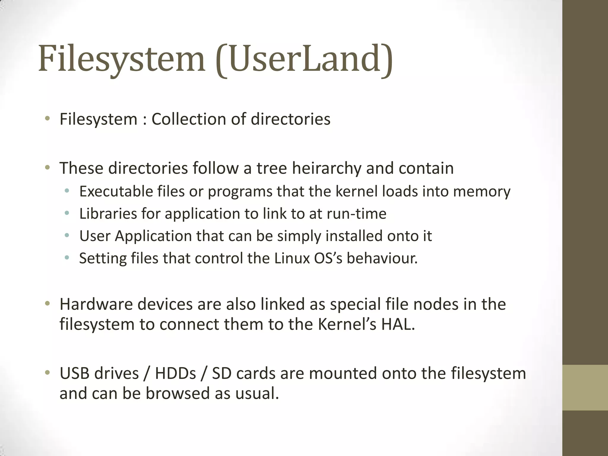 Filesystem (UserLand)
• Filesystem : Collection of directories

• These directories follow a tree heirarchy and contain
  •   Executable files or programs that the kernel loads into memory
  •   Libraries for application to link to at run-time
  •   User Application that can be simply installed onto it
  •   Setting files that control the Linux OS’s behaviour.

• Hardware devices are also linked as special file nodes in the
  filesystem to connect them to the Kernel’s HAL.

• USB drives / HDDs / SD cards are mounted onto the filesystem
  and can be browsed as usual.
 