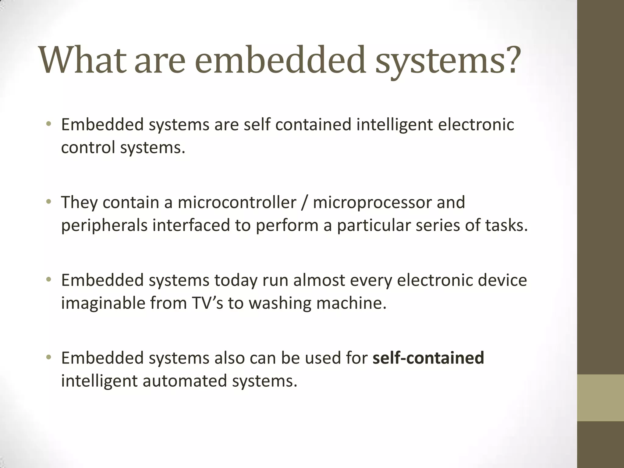 What are embedded systems?
• Embedded systems are self contained intelligent electronic
  control systems.

• They contain a microcontroller / microprocessor and
  peripherals interfaced to perform a particular series of tasks.

• Embedded systems today run almost every electronic device
  imaginable from TV’s to washing machine.

• Embedded systems also can be used for self-contained
  intelligent automated systems.
 