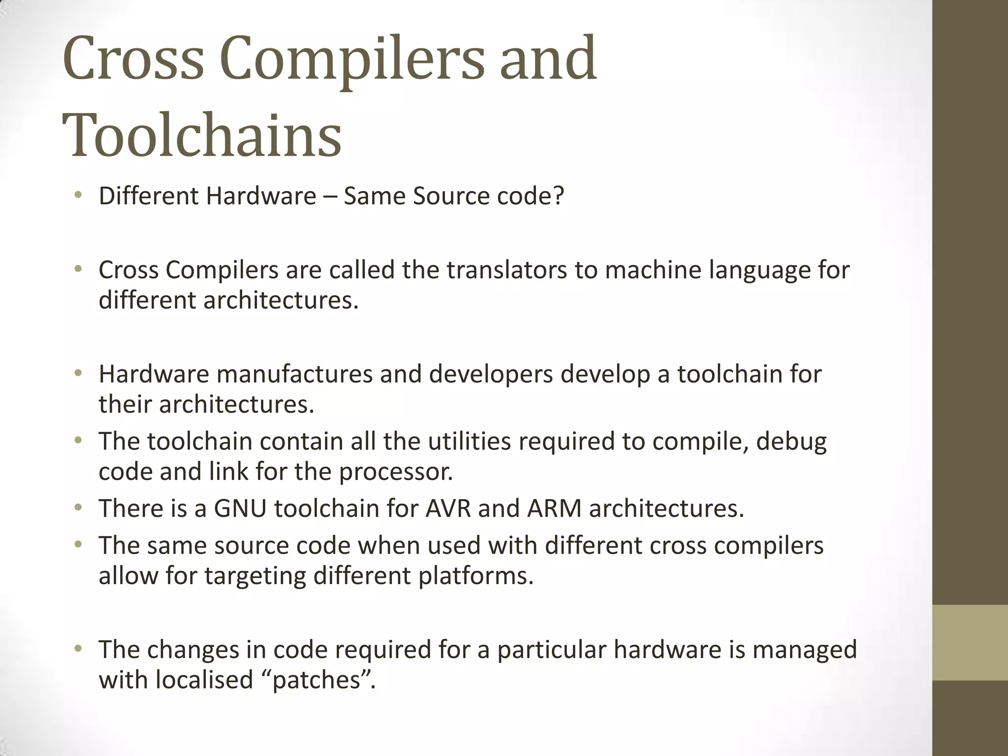 Cross Compilers and
Toolchains
• Different Hardware – Same Source code?

• Cross Compilers are called the translators to machine language for
  different architectures.

• Hardware manufactures and developers develop a toolchain for
  their architectures.
• The toolchain contain all the utilities required to compile, debug
  code and link for the processor.
• There is a GNU toolchain for AVR and ARM architectures.
• The same source code when used with different cross compilers
  allow for targeting different platforms.

• The changes in code required for a particular hardware is managed
  with localised “patches”.
 