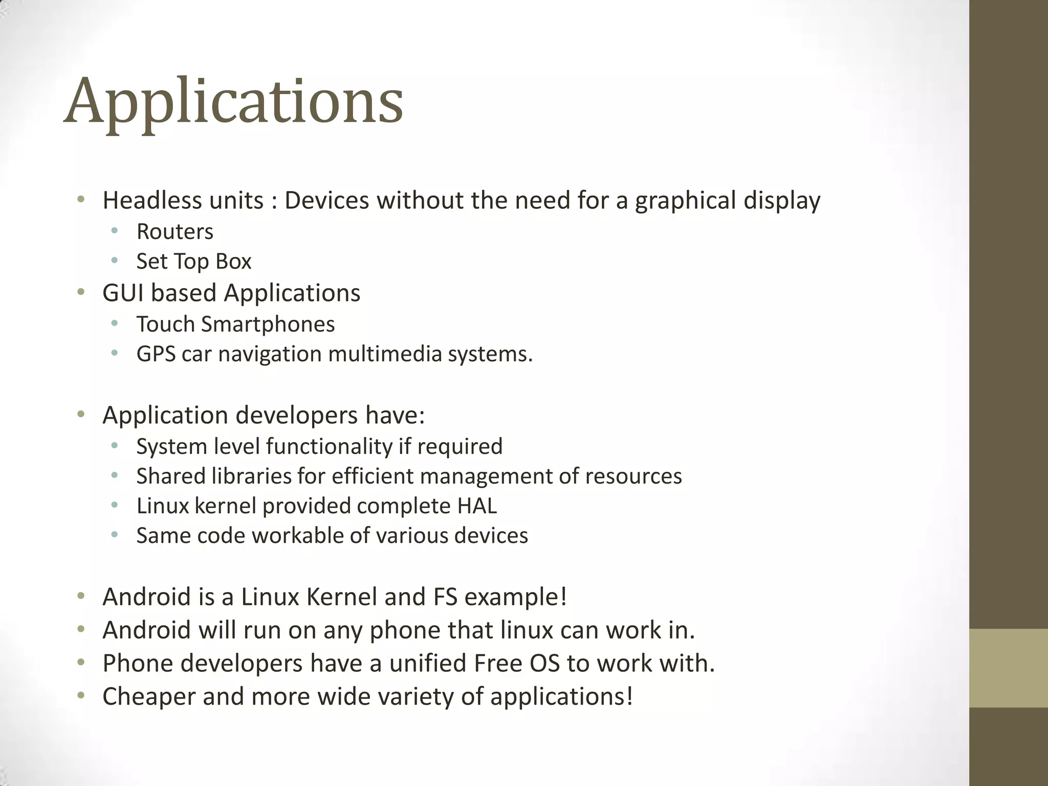 Applications
• Headless units : Devices without the need for a graphical display
    • Routers
    • Set Top Box
• GUI based Applications
    • Touch Smartphones
    • GPS car navigation multimedia systems.

• Application developers have:
    •   System level functionality if required
    •   Shared libraries for efficient management of resources
    •   Linux kernel provided complete HAL
    •   Same code workable of various devices

•   Android is a Linux Kernel and FS example!
•   Android will run on any phone that linux can work in.
•   Phone developers have a unified Free OS to work with.
•   Cheaper and more wide variety of applications!
 