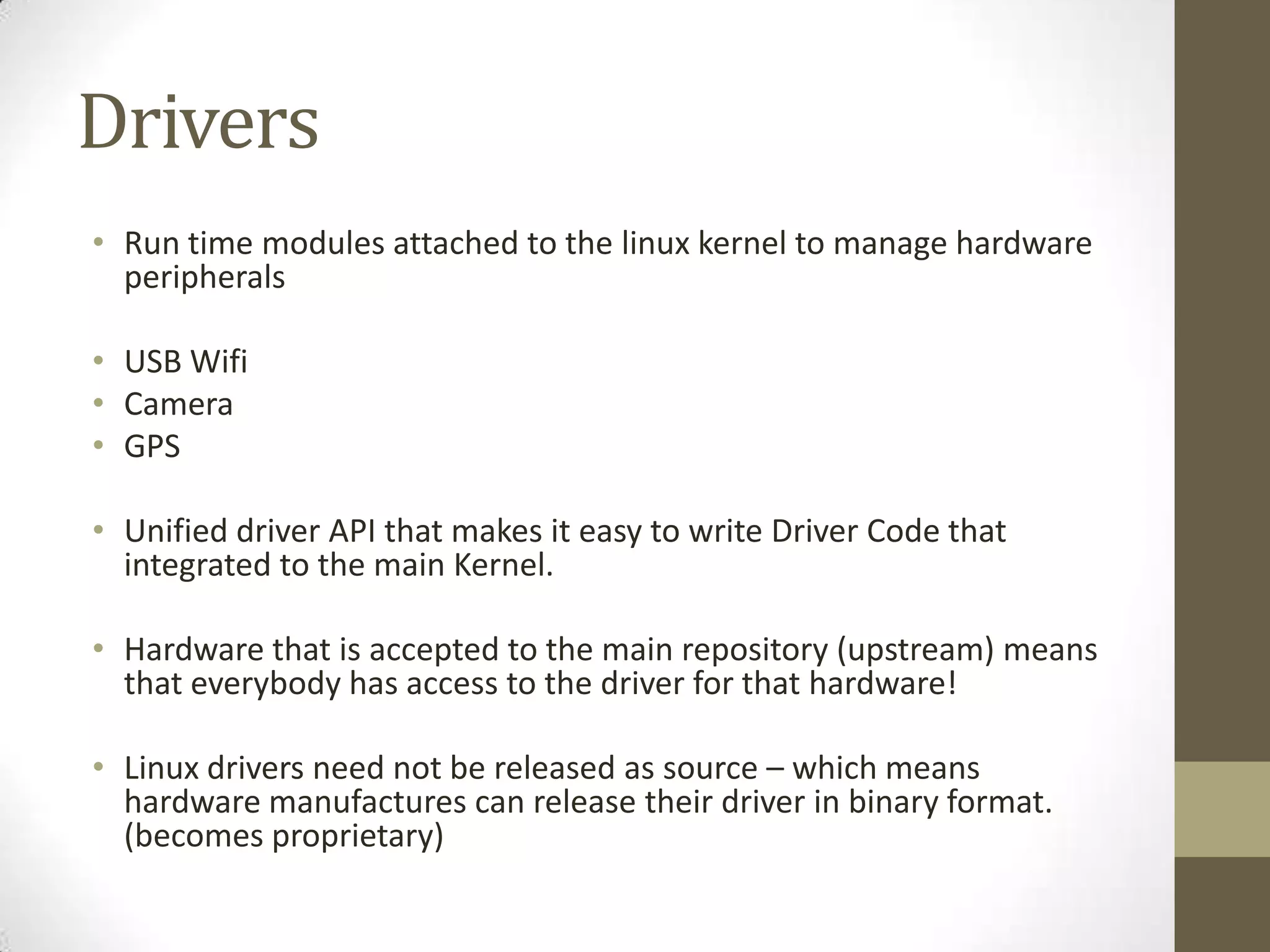 Drivers
• Run time modules attached to the linux kernel to manage hardware
  peripherals

• USB Wifi
• Camera
• GPS

• Unified driver API that makes it easy to write Driver Code that
  integrated to the main Kernel.

• Hardware that is accepted to the main repository (upstream) means
  that everybody has access to the driver for that hardware!

• Linux drivers need not be released as source – which means
  hardware manufactures can release their driver in binary format.
  (becomes proprietary)
 