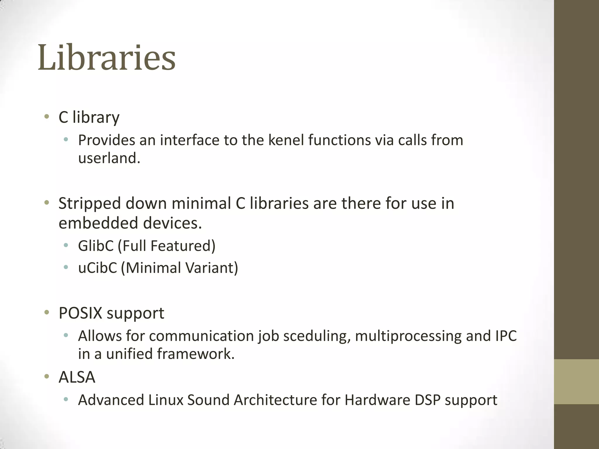 Libraries
• C library
  • Provides an interface to the kenel functions via calls from
    userland.

• Stripped down minimal C libraries are there for use in
  embedded devices.
  • GlibC (Full Featured)
  • uCibC (Minimal Variant)

• POSIX support
  • Allows for communication job sceduling, multiprocessing and IPC
    in a unified framework.
• ALSA
  • Advanced Linux Sound Architecture for Hardware DSP support
 