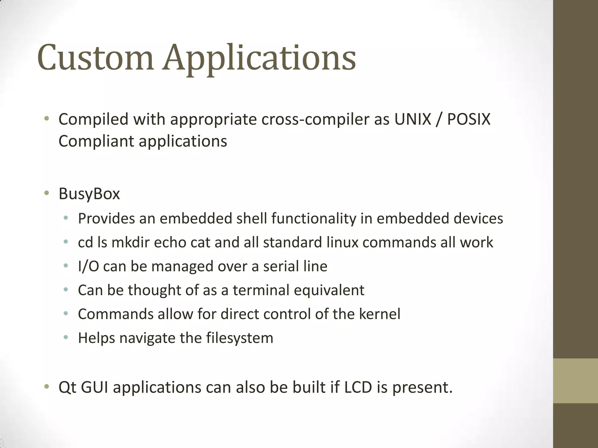 Custom Applications
• Compiled with appropriate cross-compiler as UNIX / POSIX
  Compliant applications

• BusyBox
  •   Provides an embedded shell functionality in embedded devices
  •   cd ls mkdir echo cat and all standard linux commands all work
  •   I/O can be managed over a serial line
  •   Can be thought of as a terminal equivalent
  •   Commands allow for direct control of the kernel
  •   Helps navigate the filesystem

• Qt GUI applications can also be built if LCD is present.
 
