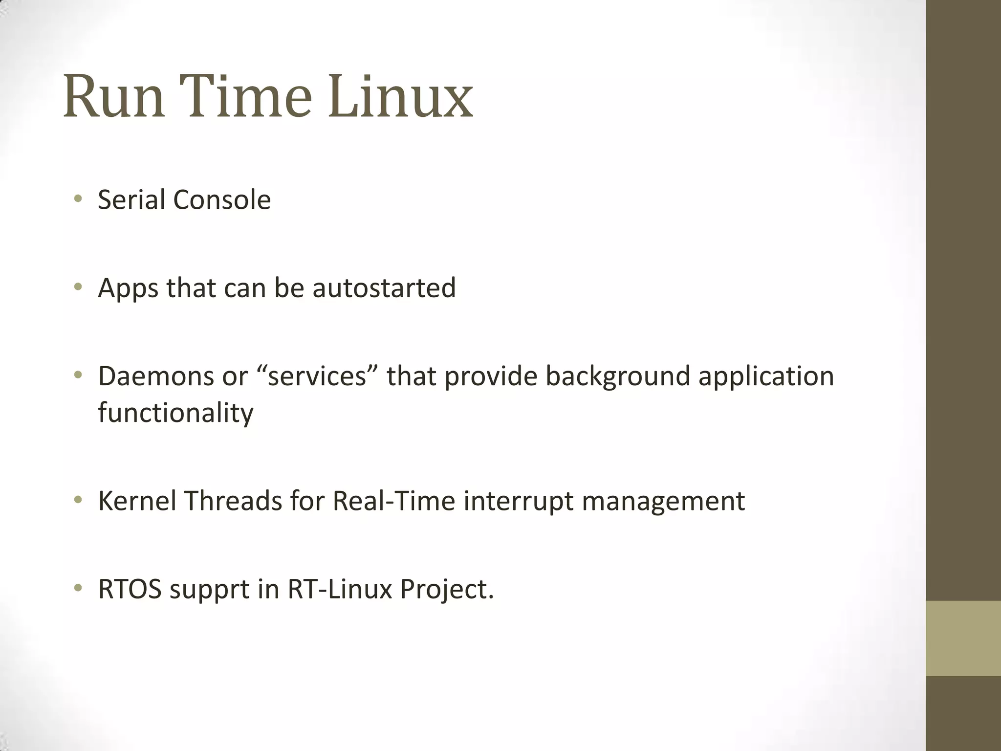 Run Time Linux
• Serial Console

• Apps that can be autostarted

• Daemons or “services” that provide background application
  functionality

• Kernel Threads for Real-Time interrupt management

• RTOS supprt in RT-Linux Project.
 