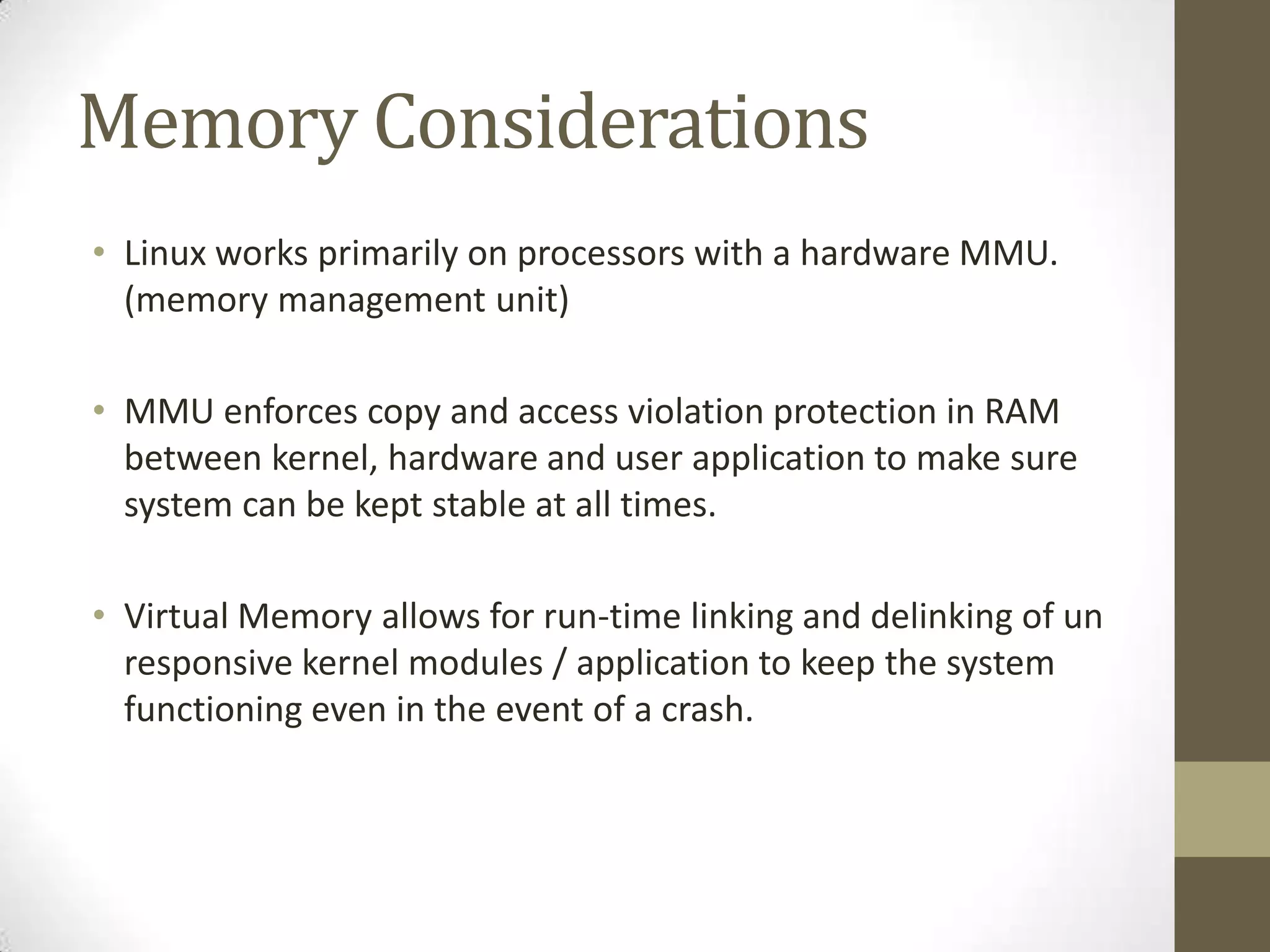 Memory Considerations
• Linux works primarily on processors with a hardware MMU.
  (memory management unit)

• MMU enforces copy and access violation protection in RAM
  between kernel, hardware and user application to make sure
  system can be kept stable at all times.

• Virtual Memory allows for run-time linking and delinking of un
  responsive kernel modules / application to keep the system
  functioning even in the event of a crash.
 