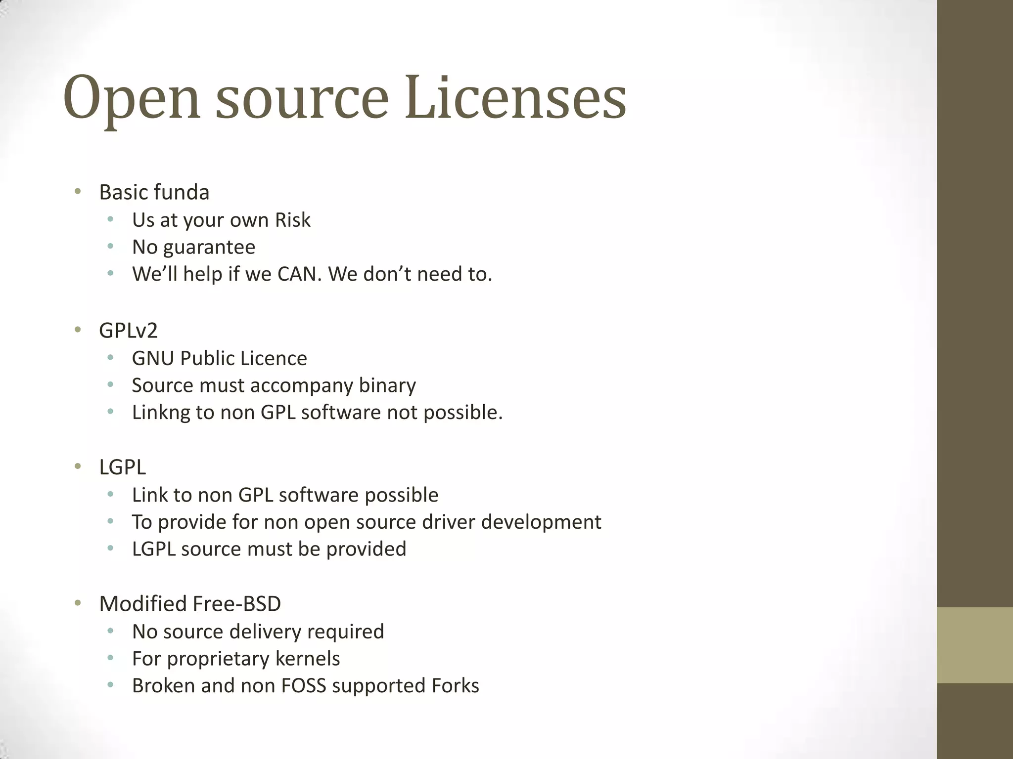 Open source Licenses
• Basic funda
   • Us at your own Risk
   • No guarantee
   • We’ll help if we CAN. We don’t need to.

• GPLv2
   • GNU Public Licence
   • Source must accompany binary
   • Linkng to non GPL software not possible.

• LGPL
   • Link to non GPL software possible
   • To provide for non open source driver development
   • LGPL source must be provided

• Modified Free-BSD
   • No source delivery required
   • For proprietary kernels
   • Broken and non FOSS supported Forks
 