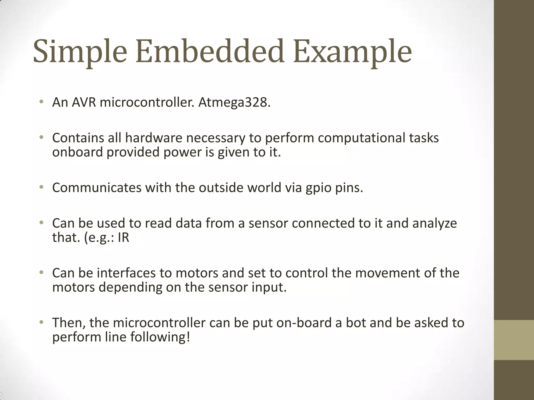 Simple Embedded Example
• An AVR microcontroller. Atmega328.

• Contains all hardware necessary to perform computational tasks
  onboard provided power is given to it.

• Communicates with the outside world via gpio pins.

• Can be used to read data from a sensor connected to it and analyze
  that. (e.g.: IR

• Can be interfaces to motors and set to control the movement of the
  motors depending on the sensor input.

• Then, the microcontroller can be put on-board a bot and be asked to
  perform line following!
 