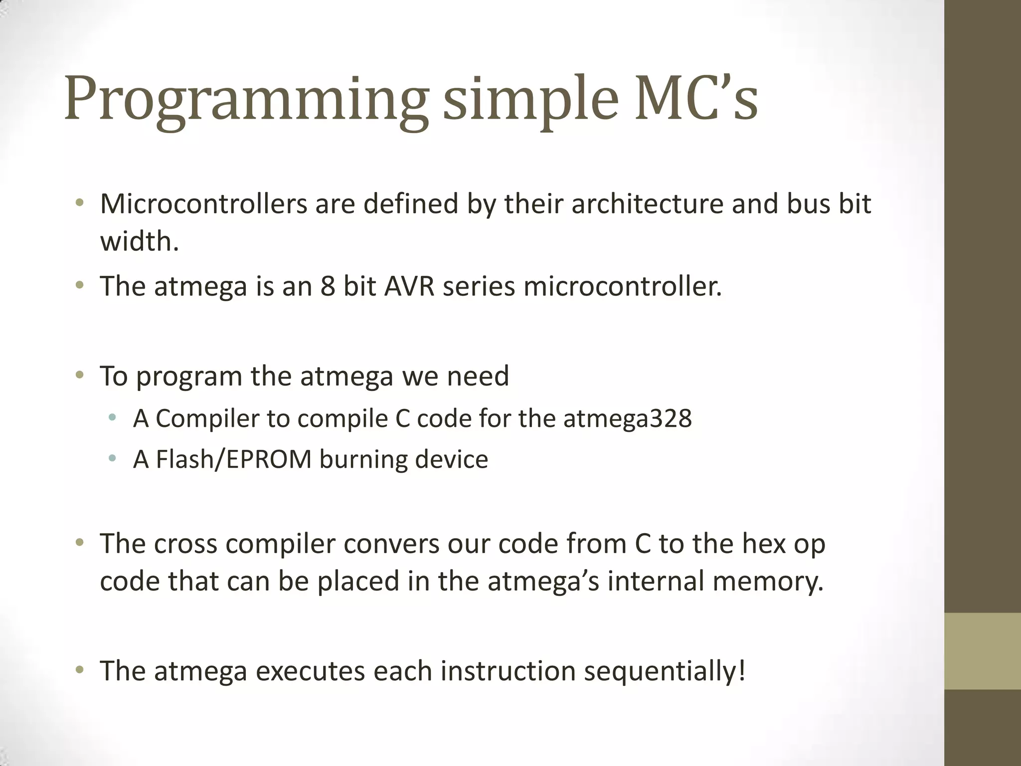 Programming simple MC’s
• Microcontrollers are defined by their architecture and bus bit
  width.
• The atmega is an 8 bit AVR series microcontroller.

• To program the atmega we need
  • A Compiler to compile C code for the atmega328
  • A Flash/EPROM burning device

• The cross compiler convers our code from C to the hex op
  code that can be placed in the atmega’s internal memory.

• The atmega executes each instruction sequentially!
 