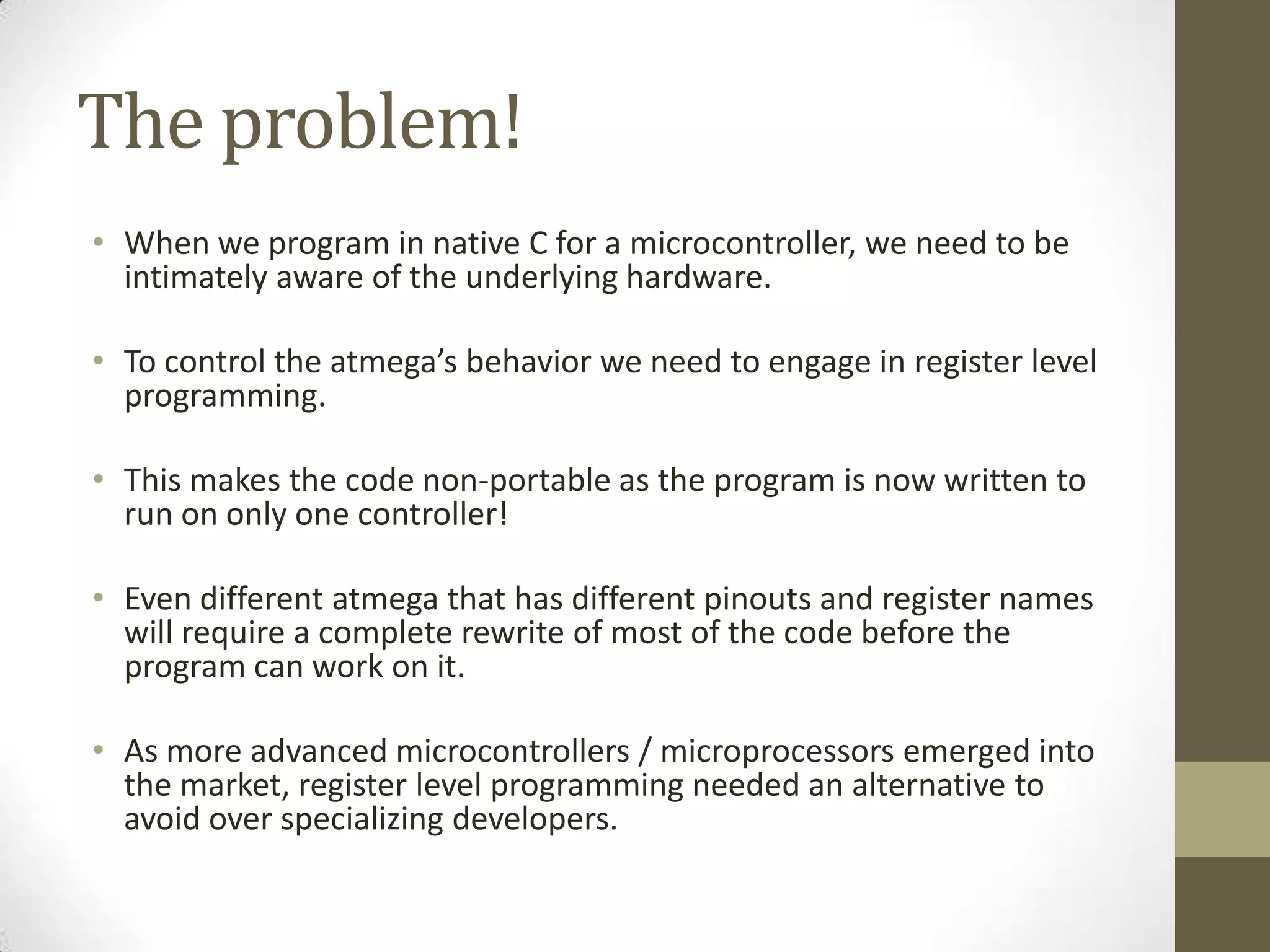 The problem!
• When we program in native C for a microcontroller, we need to be
  intimately aware of the underlying hardware.

• To control the atmega’s behavior we need to engage in register level
  programming.

• This makes the code non-portable as the program is now written to
  run on only one controller!

• Even different atmega that has different pinouts and register names
  will require a complete rewrite of most of the code before the
  program can work on it.

• As more advanced microcontrollers / microprocessors emerged into
  the market, register level programming needed an alternative to
  avoid over specializing developers.
 