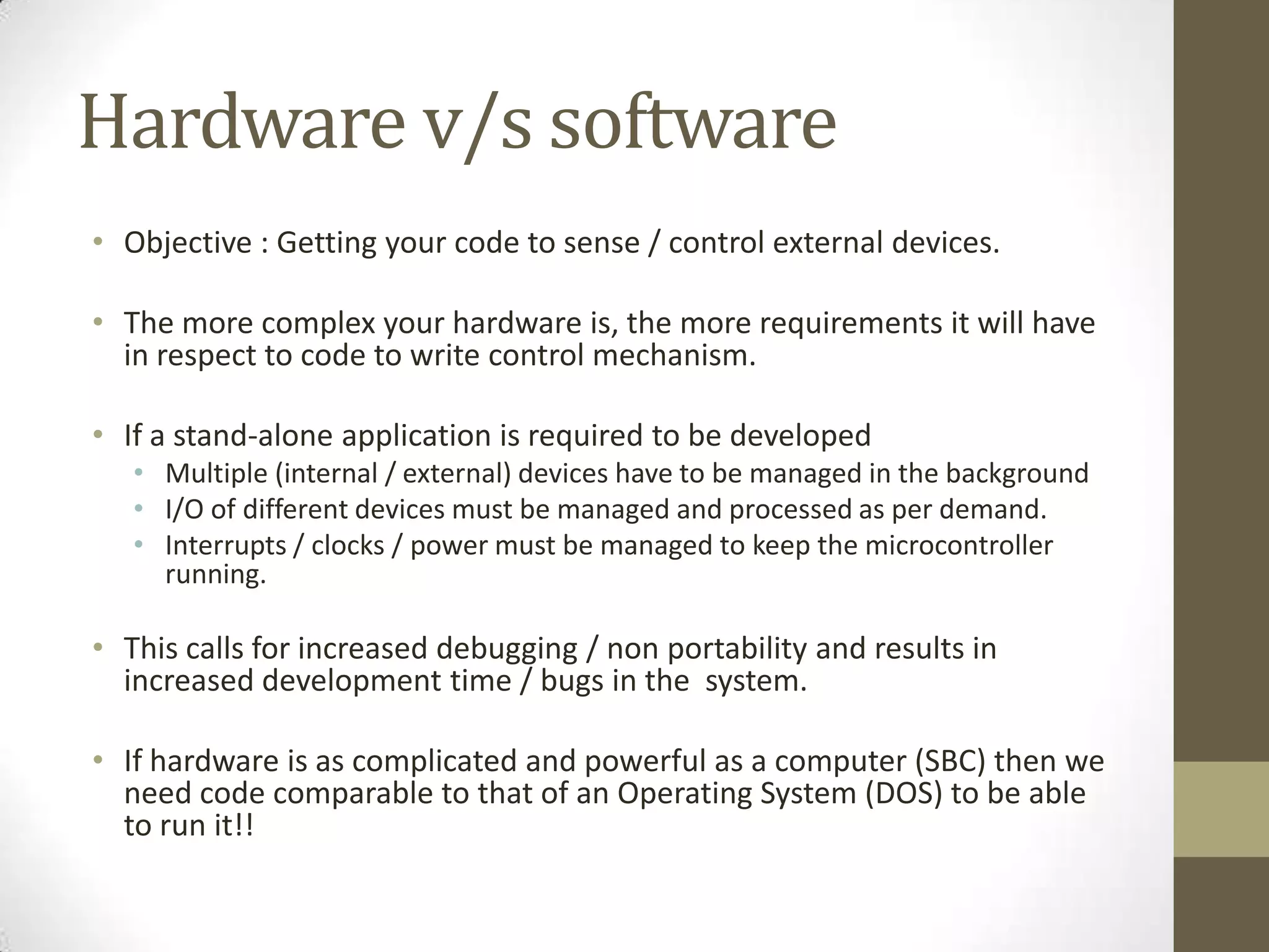 Hardware v/s software
• Objective : Getting your code to sense / control external devices.

• The more complex your hardware is, the more requirements it will have
  in respect to code to write control mechanism.

• If a stand-alone application is required to be developed
   • Multiple (internal / external) devices have to be managed in the background
   • I/O of different devices must be managed and processed as per demand.
   • Interrupts / clocks / power must be managed to keep the microcontroller
     running.

• This calls for increased debugging / non portability and results in
  increased development time / bugs in the system.

• If hardware is as complicated and powerful as a computer (SBC) then we
  need code comparable to that of an Operating System (DOS) to be able
  to run it!!
 