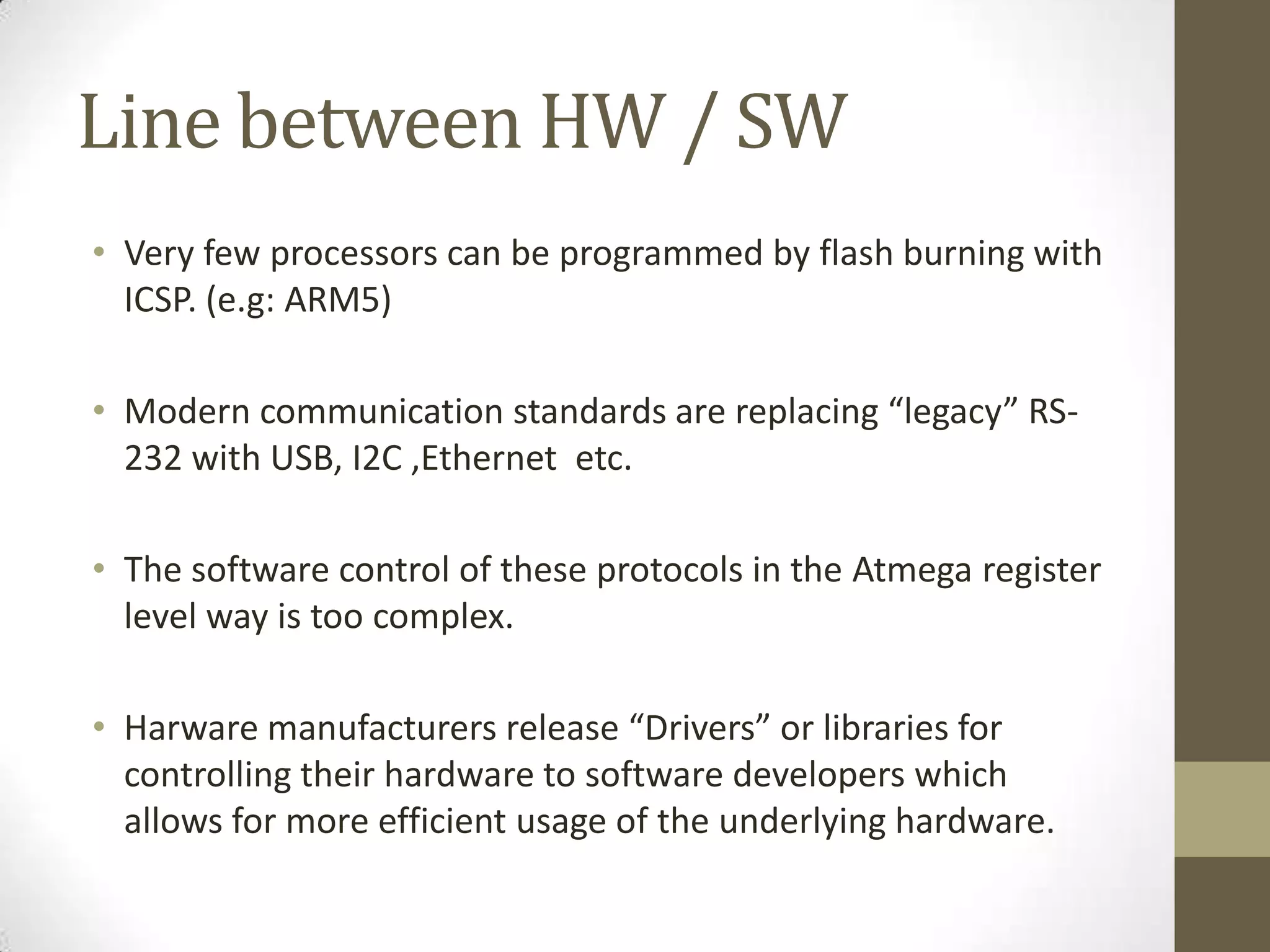 Line between HW / SW
• Very few processors can be programmed by flash burning with
  ICSP. (e.g: ARM5)

• Modern communication standards are replacing “legacy” RS-
  232 with USB, I2C ,Ethernet etc.

• The software control of these protocols in the Atmega register
  level way is too complex.

• Harware manufacturers release “Drivers” or libraries for
  controlling their hardware to software developers which
  allows for more efficient usage of the underlying hardware.
 