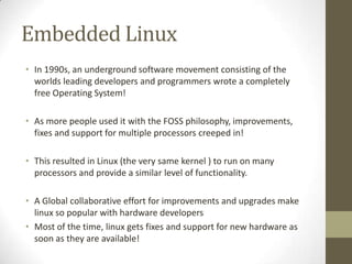 Embedded Linux
• In 1990s, an underground software movement consisting of the
  worlds leading developers and programmers wrote a completely
  free Operating System!

• As more people used it with the FOSS philosophy, improvements,
  fixes and support for multiple processors creeped in!

• This resulted in Linux (the very same kernel ) to run on many
  processors and provide a similar level of functionality.

• A Global collaborative effort for improvements and upgrades make
  linux so popular with hardware developers
• Most of the time, linux gets fixes and support for new hardware as
  soon as they are available!
 