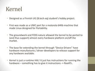 Kernel
• Designed as a Finnish UG (B.tech eq) student’s hobby project.

• First was made as a UNIC port for a motorola 64Kb machine that
  made Linux designed for Portability.

• The groundwork and FOSS nature allowed the kernel to be ported to
  (and thus support) almost every hardware platform on/off the
  market.

• The base for extending the kernel through “Device Drivers” have
  hardware manufactures / driver developers to release support for
  any hardware available.

• Kernel is just a runtime HAL! It just has instructions for running the
  hardware – something has to give it instructions -> RootFS..
 