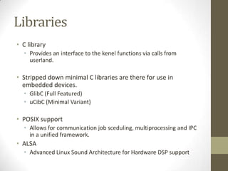 Libraries
• C library
  • Provides an interface to the kenel functions via calls from
    userland.

• Stripped down minimal C libraries are there for use in
  embedded devices.
  • GlibC (Full Featured)
  • uCibC (Minimal Variant)

• POSIX support
  • Allows for communication job sceduling, multiprocessing and IPC
    in a unified framework.
• ALSA
  • Advanced Linux Sound Architecture for Hardware DSP support
 