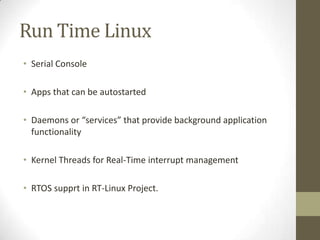 Run Time Linux
• Serial Console

• Apps that can be autostarted

• Daemons or “services” that provide background application
  functionality

• Kernel Threads for Real-Time interrupt management

• RTOS supprt in RT-Linux Project.
 