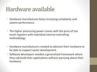 Hardware available
• Hardware manufactures keep increasing complexity and
  system performance.

• The higher processing power comes with the price of too
  much registers with individual internal controlling
  methodology

• Hardware manufacturers needed to abstract their hardware to
  be able to support easier development.
• Software developers needed a generalized framework where
  they cab build their applications without worrying about their
  hardware.
 