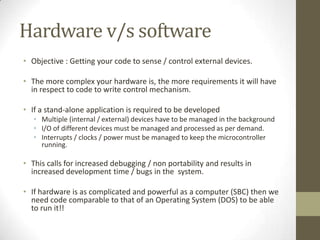 Hardware v/s software
• Objective : Getting your code to sense / control external devices.

• The more complex your hardware is, the more requirements it will have
  in respect to code to write control mechanism.

• If a stand-alone application is required to be developed
   • Multiple (internal / external) devices have to be managed in the background
   • I/O of different devices must be managed and processed as per demand.
   • Interrupts / clocks / power must be managed to keep the microcontroller
     running.

• This calls for increased debugging / non portability and results in
  increased development time / bugs in the system.

• If hardware is as complicated and powerful as a computer (SBC) then we
  need code comparable to that of an Operating System (DOS) to be able
  to run it!!
 