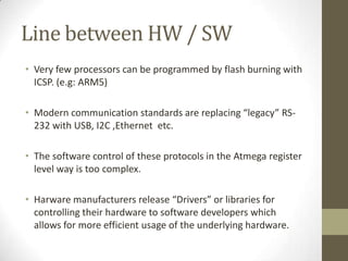 Line between HW / SW
• Very few processors can be programmed by flash burning with
  ICSP. (e.g: ARM5)

• Modern communication standards are replacing “legacy” RS-
  232 with USB, I2C ,Ethernet etc.

• The software control of these protocols in the Atmega register
  level way is too complex.

• Harware manufacturers release “Drivers” or libraries for
  controlling their hardware to software developers which
  allows for more efficient usage of the underlying hardware.
 