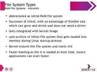 File System Types
RAM File Systems - initramfs
● Abbreviated as initial RAM file system
● Successor of initrd, with an adv...