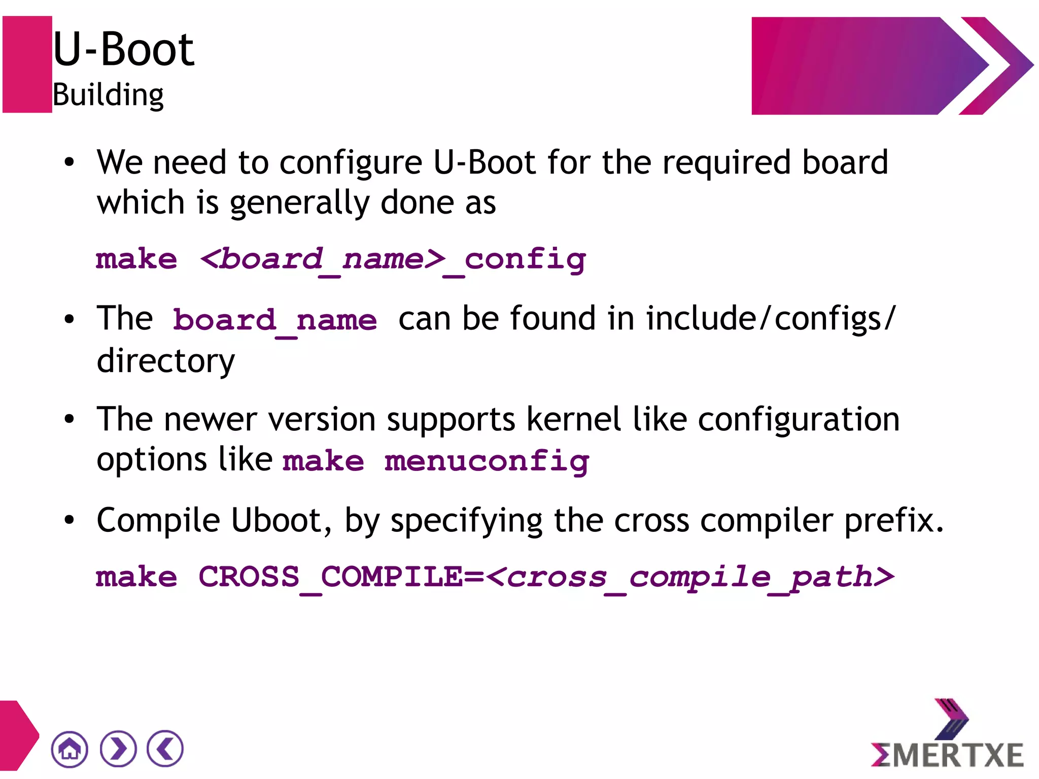 U-Boot
Building
●
We need to configure U-Boot for the required board
which is generally done as
make <board_name>_config
● The board_name can be found in include/configs/
directory
● The newer version supports kernel like configuration
options like make menuconfig
●
Compile Uboot, by specifying the cross compiler prefix.
make CROSS_COMPILE=<cross_compile_path>
 