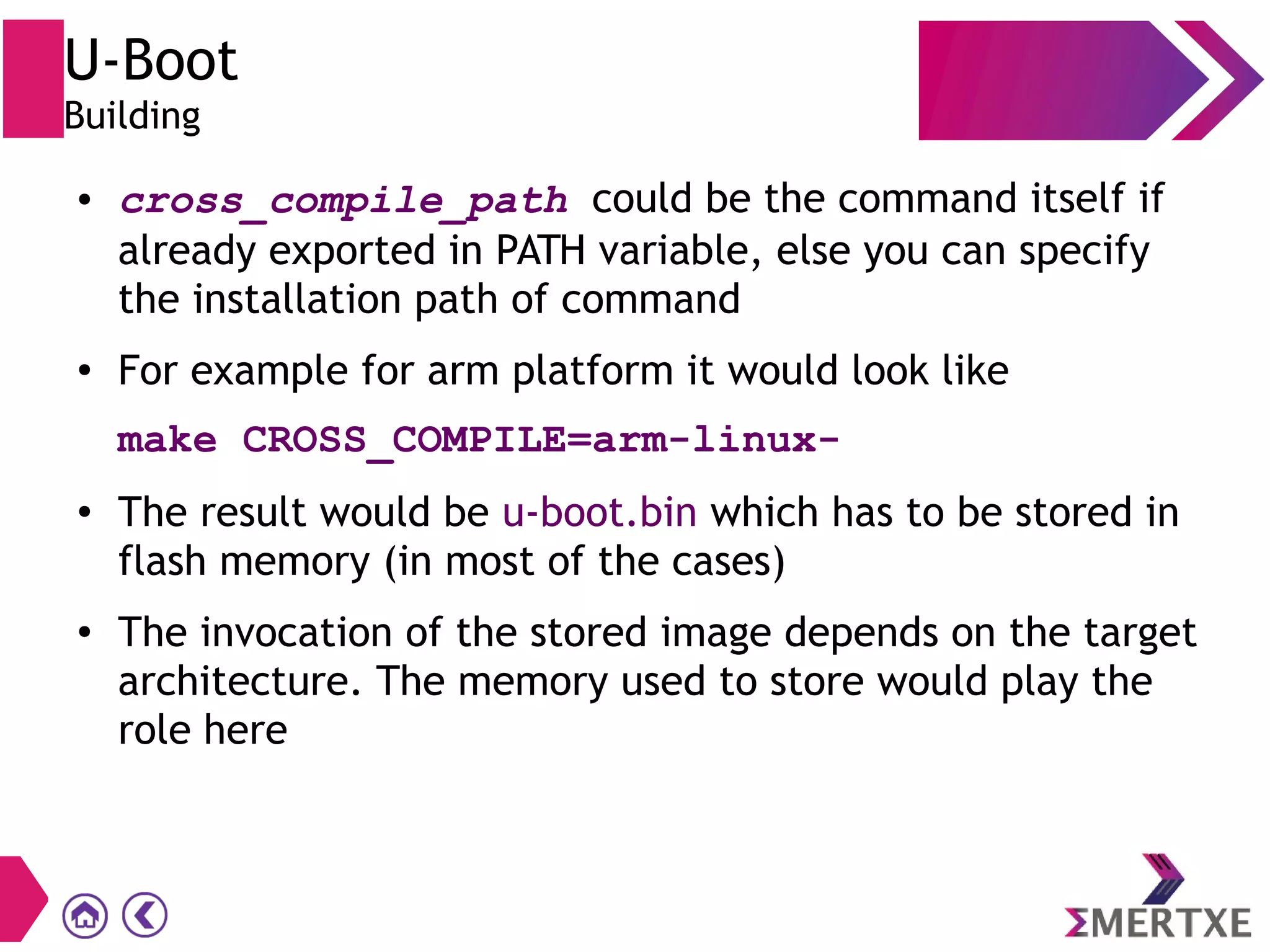U-Boot
Building
● cross_compile_path could be the command itself if
already exported in PATH variable, else you can specify
the installation path of command
● For example for arm platform it would look like
make CROSS_COMPILE=arm-linux-
● The result would be u-boot.bin which has to be stored in
flash memory (in most of the cases)
● The invocation of the stored image depends on the target
architecture. The memory used to store would play the
role here
 