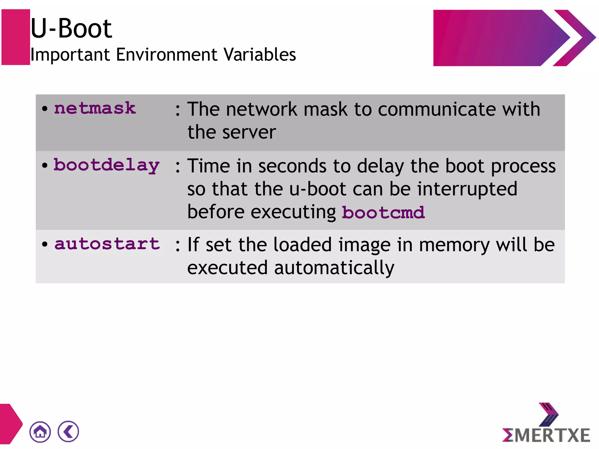 U-Boot
Important Environment Variables
● netmask : The network mask to communicate with
the server
● bootdelay : Time in seconds to delay the boot process
so that the u-boot can be interrupted
before executing bootcmd
● autostart : If set the loaded image in memory will be
executed automatically
 