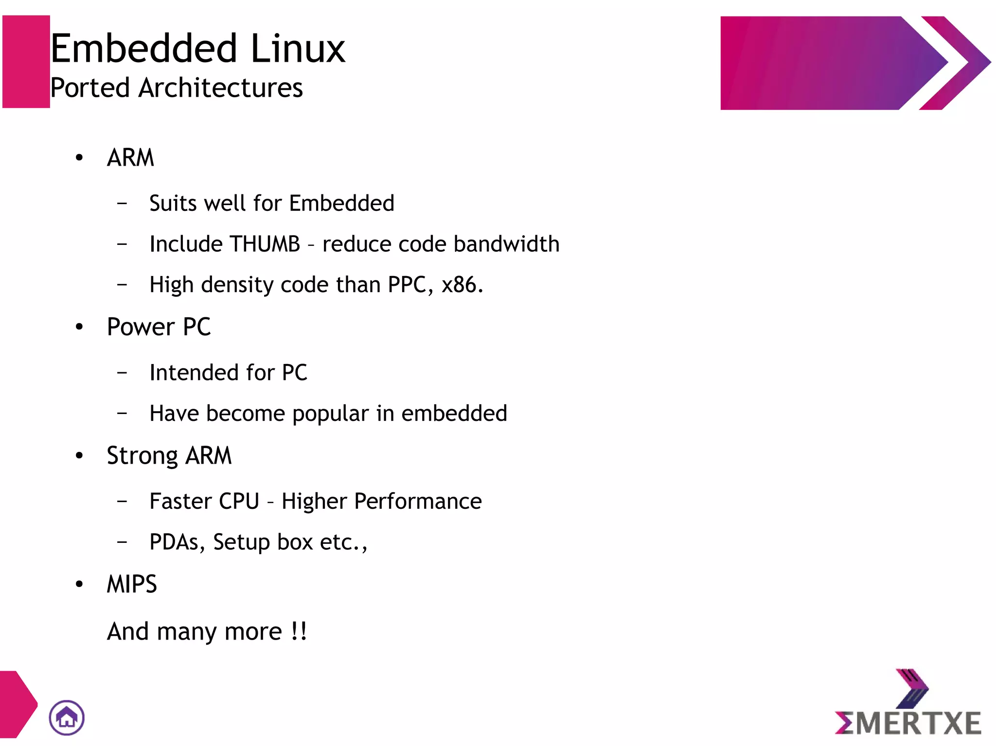 ● ARM
– Suits well for Embedded
– Include THUMB – reduce code bandwidth
– High density code than PPC, x86.
●
Power PC
– Intended for PC
– Have become popular in embedded
● Strong ARM
– Faster CPU – Higher Performance
– PDAs, Setup box etc.,
● MIPS
And many more !!
Embedded Linux
Ported Architectures
 