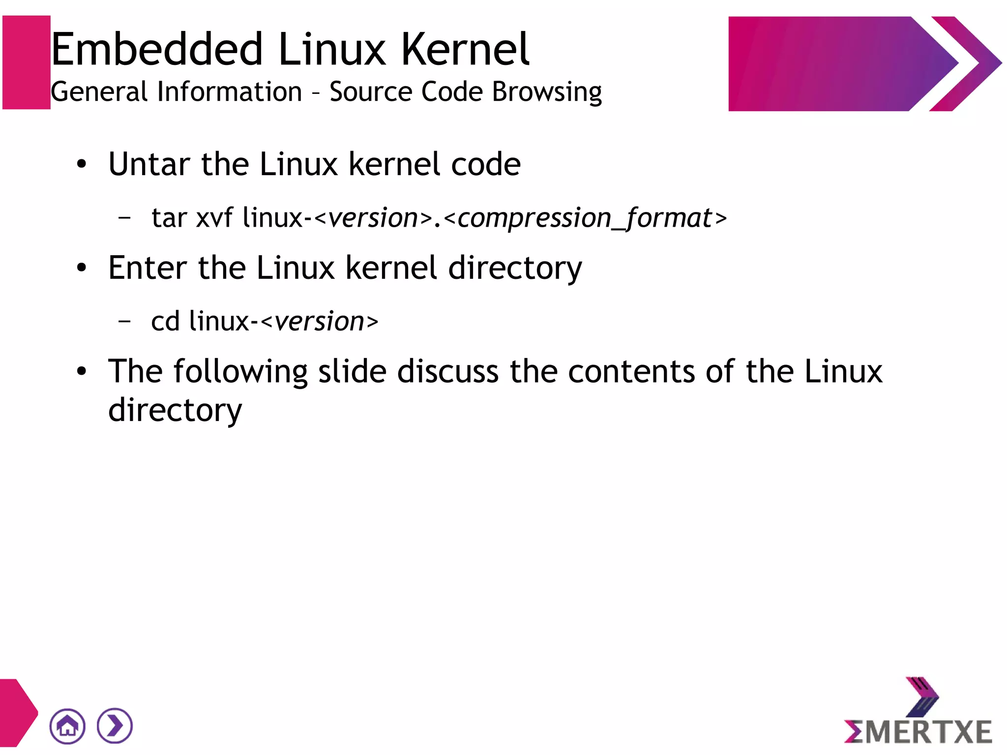 Embedded Linux Kernel
General Information – Source Code Browsing
●
Untar the Linux kernel code
– tar xvf linux-<version>.<compression_format>
●
Enter the Linux kernel directory
– cd linux-<version>
● The following slide discuss the contents of the Linux
directory
 