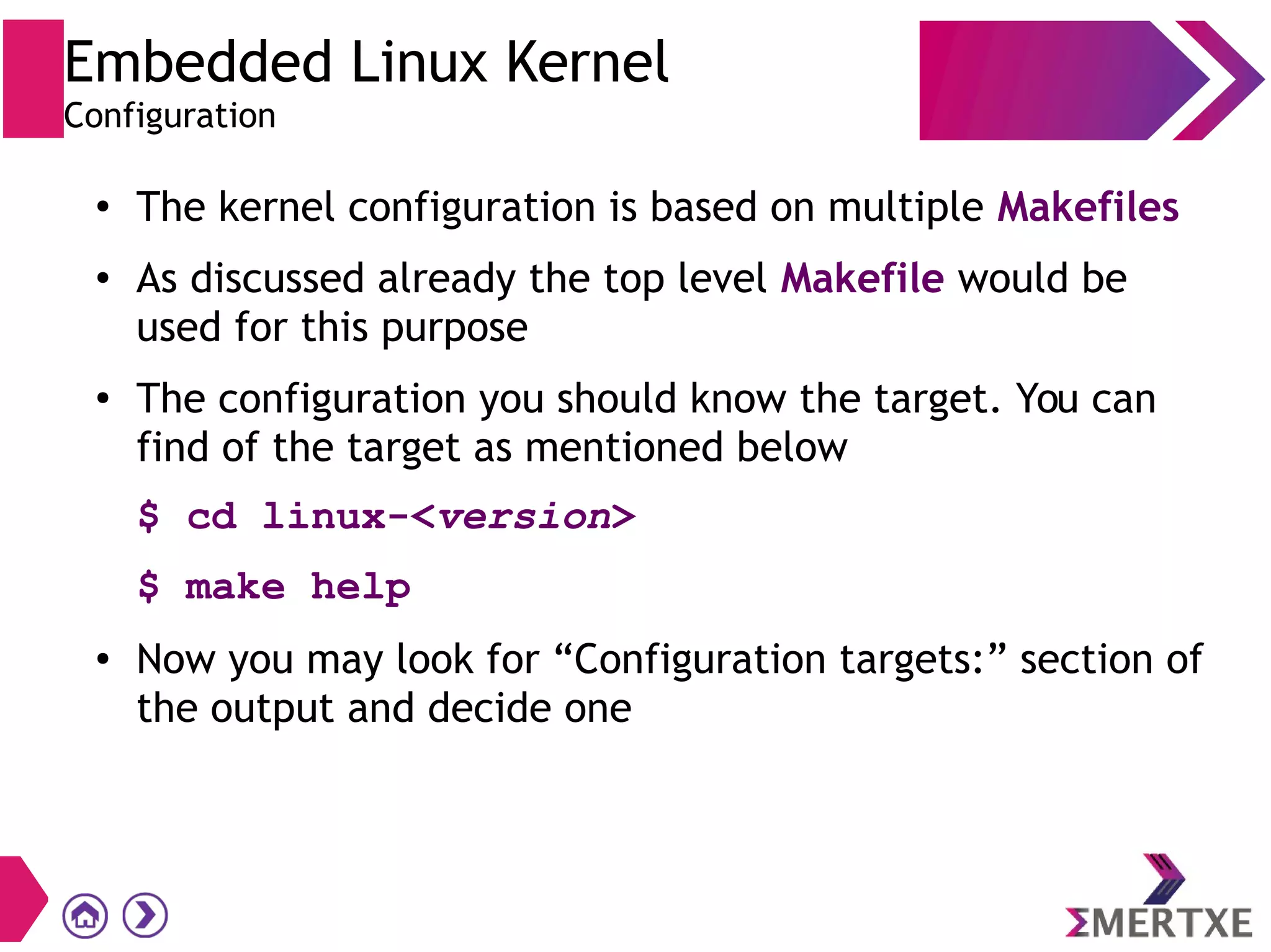 Embedded Linux Kernel
Configuration
●
The kernel configuration is based on multiple Makefiles
● As discussed already the top level Makefile would be
used for this purpose
●
The configuration you should know the target. You can
find of the target as mentioned below
$ cd linux-<version>
$ make help
● Now you may look for “Configuration targets:” section of
the output and decide one
 