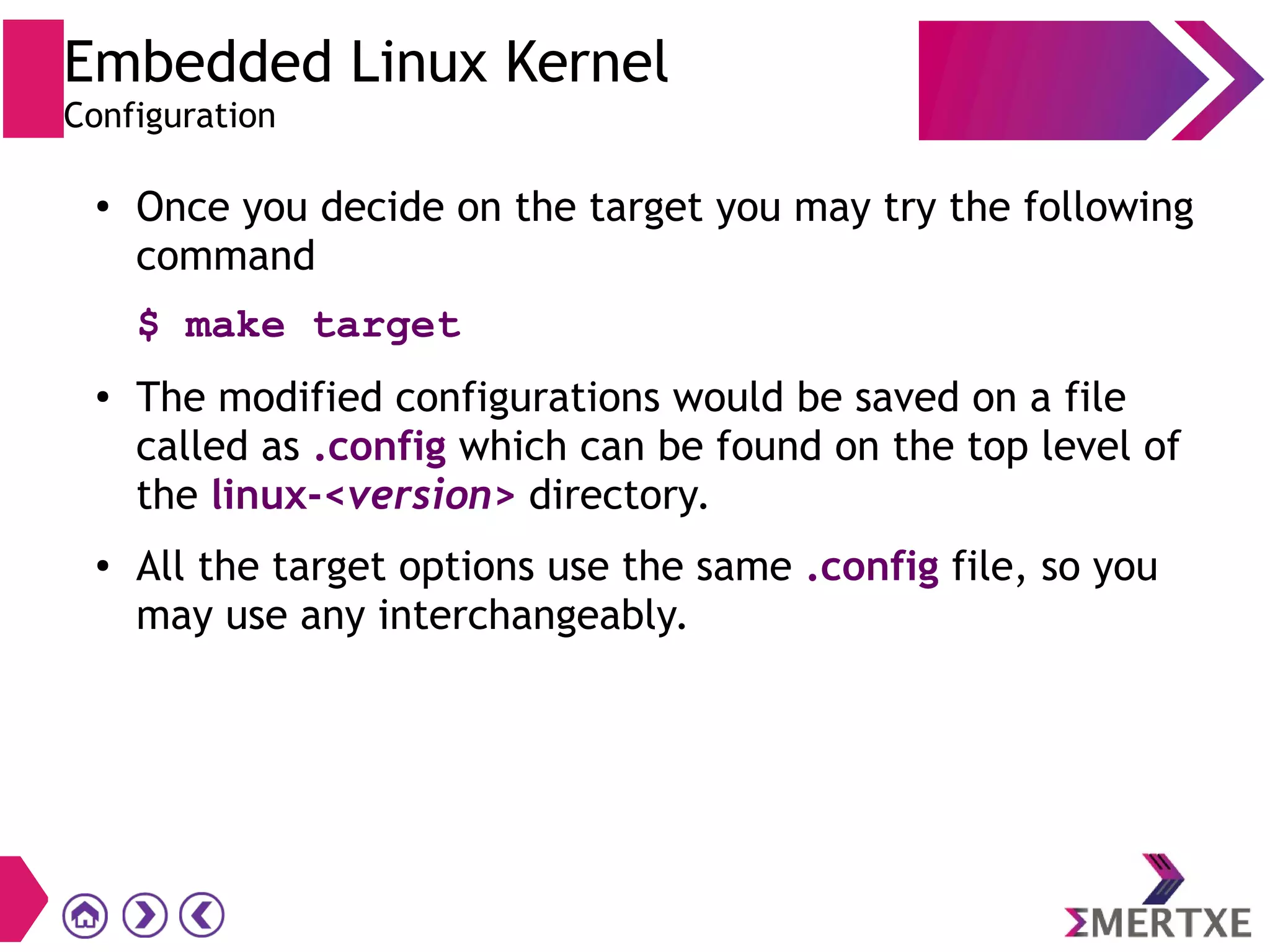 Embedded Linux Kernel
Configuration
●
Once you decide on the target you may try the following
command
$ make target
● The modified configurations would be saved on a file
called as .config which can be found on the top level of
the linux-<version> directory.
● All the target options use the same .config file, so you
may use any interchangeably.
 
