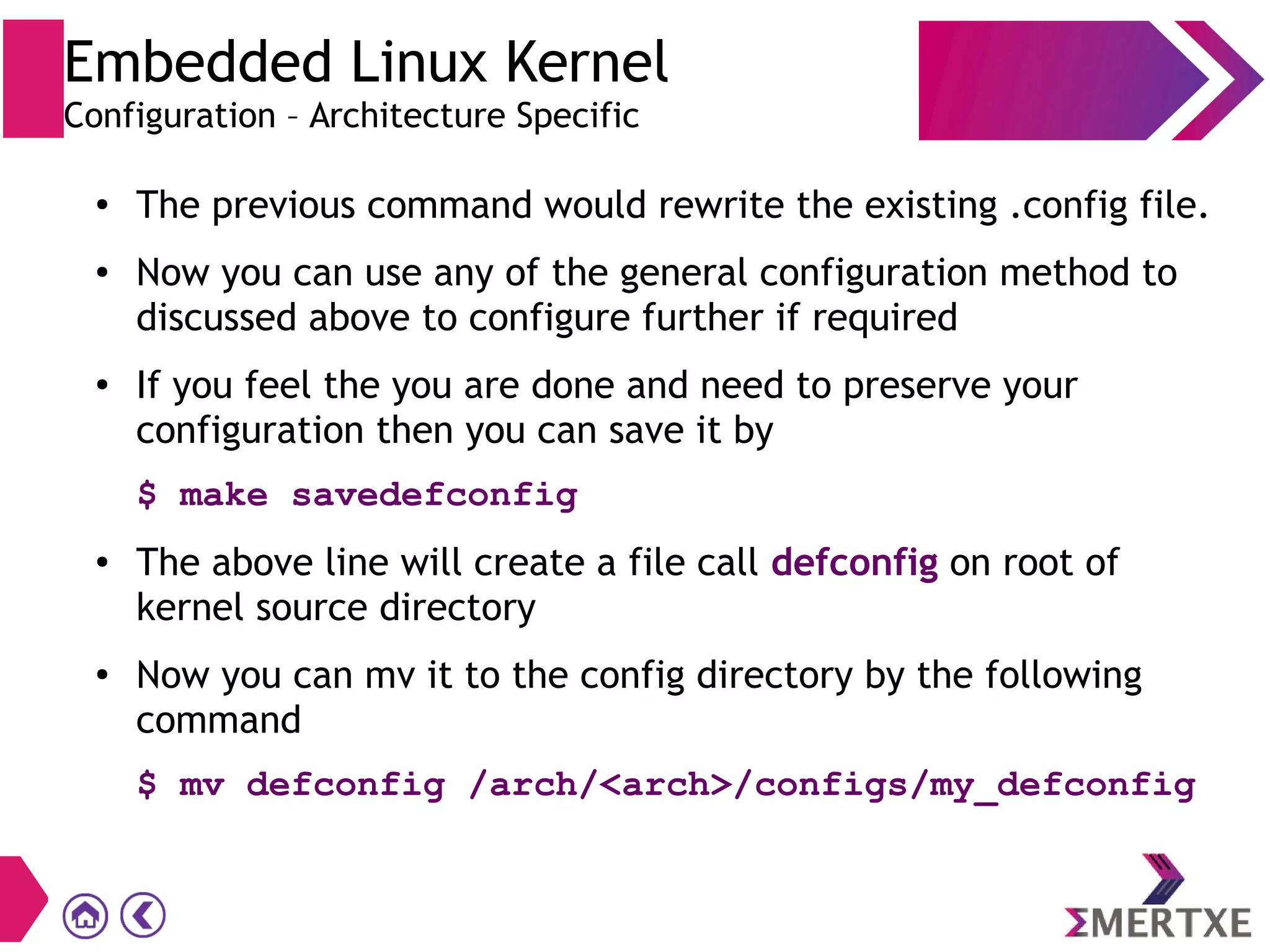 Embedded Linux Kernel
Configuration – Architecture Specific
●
The previous command would rewrite the existing .config file.
● Now you can use any of the general configuration method to
discussed above to configure further if required
● If you feel the you are done and need to preserve your
configuration then you can save it by
$ make savedefconfig
● The above line will create a file call defconfig on root of
kernel source directory
● Now you can mv it to the config directory by the following
command
$ mv defconfig /arch/<arch>/configs/my_defconfig
 