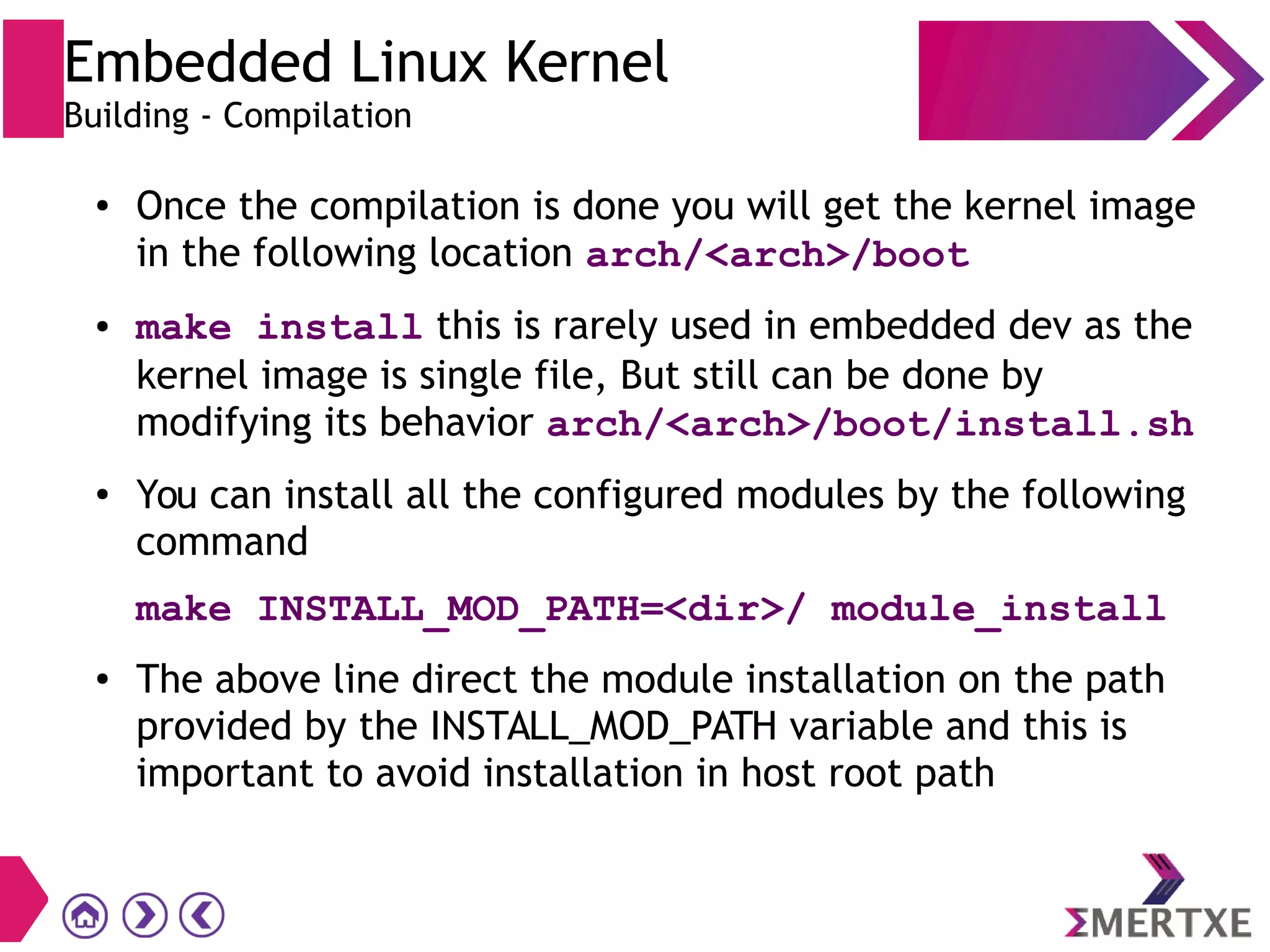 ● Once the compilation is done you will get the kernel image
in the following location arch/<arch>/boot
● make install this is rarely used in embedded dev as the
kernel image is single file, But still can be done by
modifying its behavior arch/<arch>/boot/install.sh
●
You can install all the configured modules by the following
command
make INSTALL_MOD_PATH=<dir>/ module_install
● The above line direct the module installation on the path
provided by the INSTALL_MOD_PATH variable and this is
important to avoid installation in host root path
Embedded Linux Kernel
Building - Compilation
 