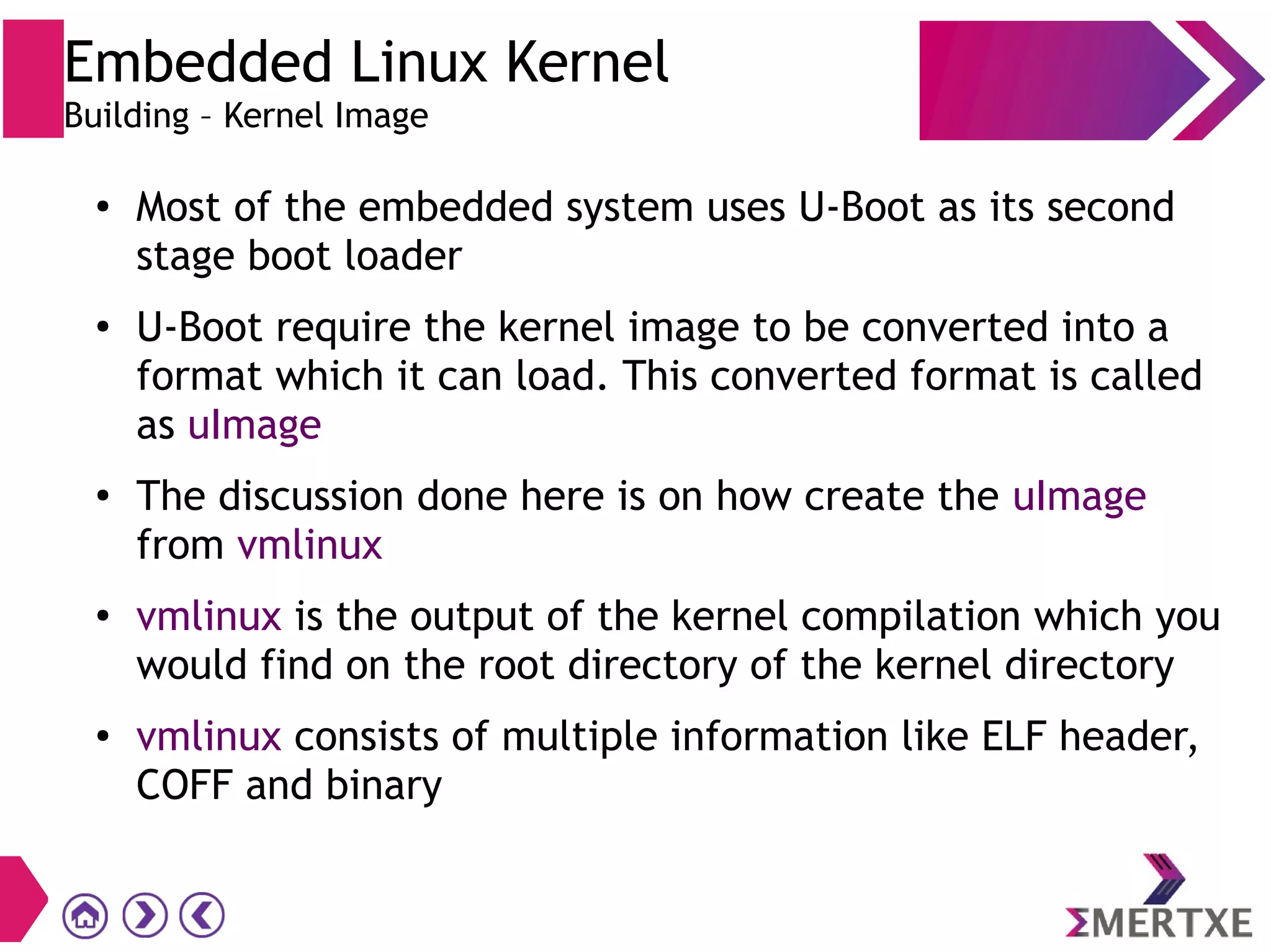 ●
Most of the embedded system uses U-Boot as its second
stage boot loader
●
U-Boot require the kernel image to be converted into a
format which it can load. This converted format is called
as uImage
●
The discussion done here is on how create the uImage
from vmlinux
●
vmlinux is the output of the kernel compilation which you
would find on the root directory of the kernel directory
● vmlinux consists of multiple information like ELF header,
COFF and binary
Embedded Linux Kernel
Building – Kernel Image
 