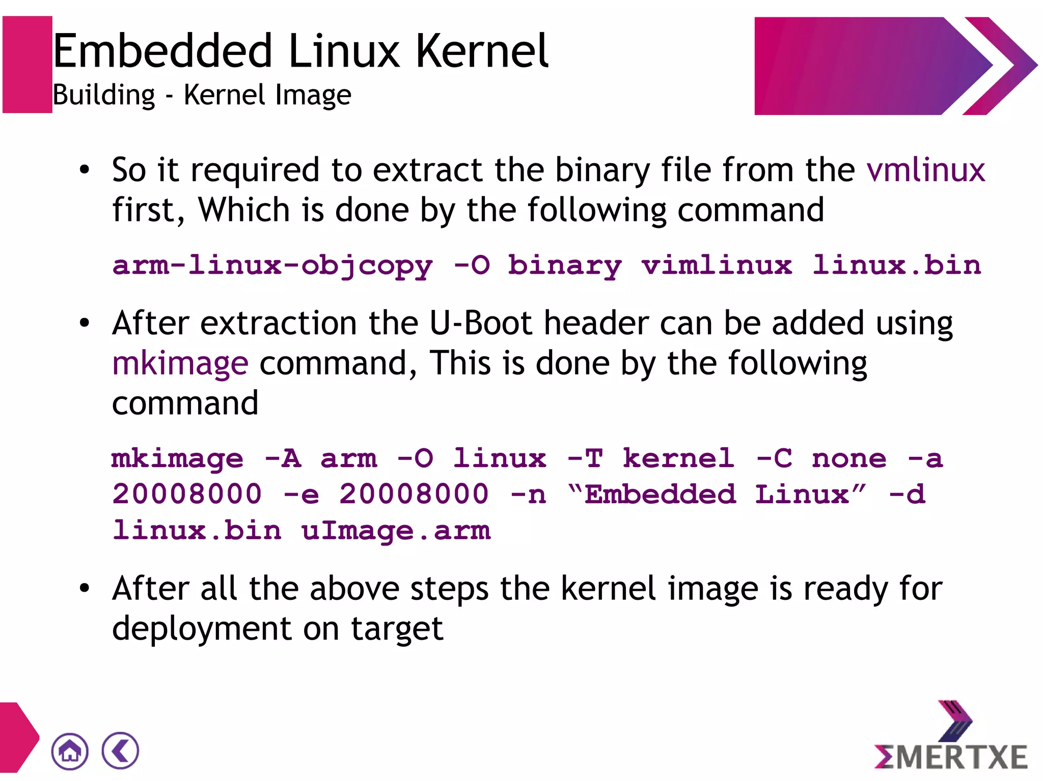 ●
So it required to extract the binary file from the vmlinux
first, Which is done by the following command
arm-linux-objcopy -O binary vimlinux linux.bin
● After extraction the U-Boot header can be added using
mkimage command, This is done by the following
command
mkimage -A arm -O linux -T kernel -C none -a
20008000 -e 20008000 -n “Embedded Linux” -d
linux.bin uImage.arm
●
After all the above steps the kernel image is ready for
deployment on target
Embedded Linux Kernel
Building - Kernel Image
 