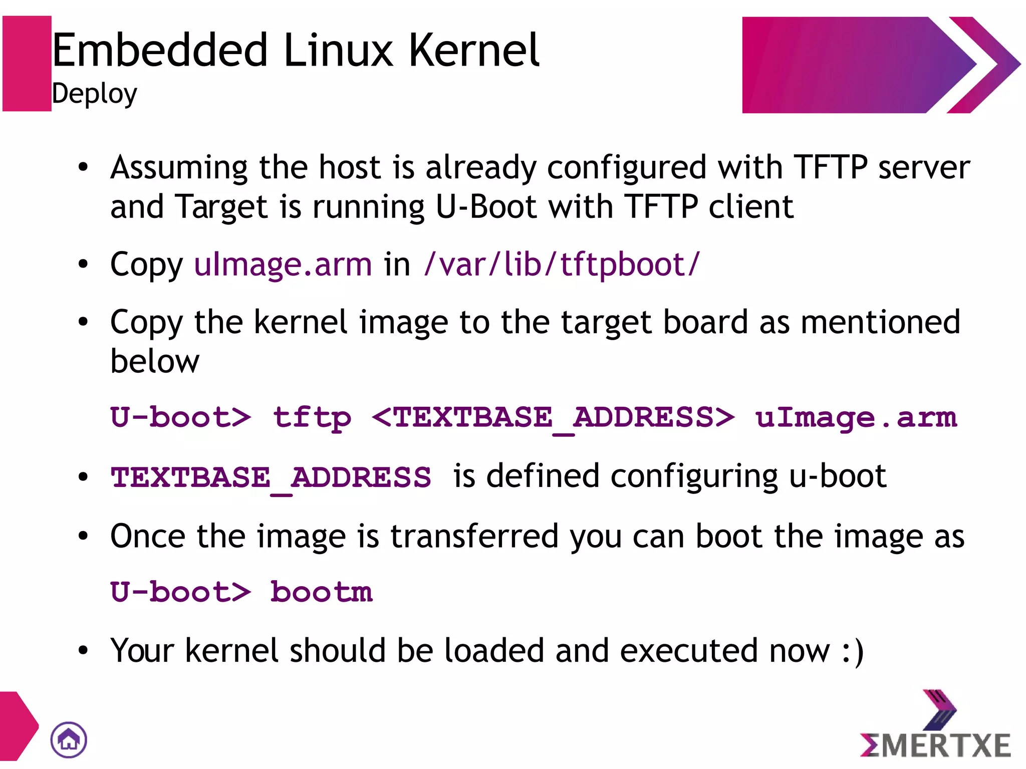 Embedded Linux Kernel
Deploy
●
Assuming the host is already configured with TFTP server
and Target is running U-Boot with TFTP client
●
Copy uImage.arm in /var/lib/tftpboot/
●
Copy the kernel image to the target board as mentioned
below
U-boot> tftp <TEXTBASE_ADDRESS> uImage.arm
● TEXTBASE_ADDRESS is defined configuring u-boot
●
Once the image is transferred you can boot the image as
U-boot> bootm
●
Your kernel should be loaded and executed now :)
 