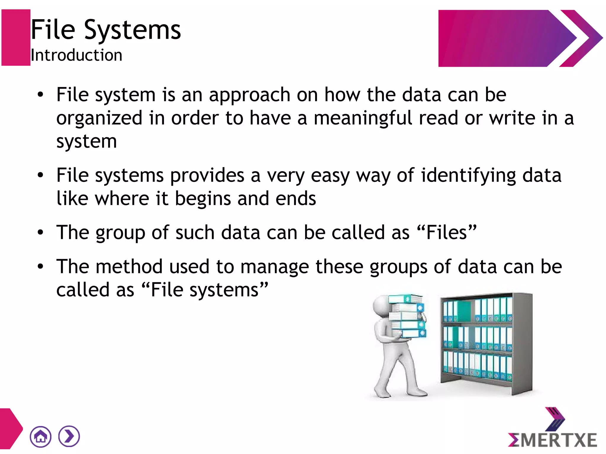File Systems
Introduction
●
File system is an approach on how the data can be
organized in order to have a meaningful read or write in a
system
●
File systems provides a very easy way of identifying data
like where it begins and ends
●
The group of such data can be called as “Files”
●
The method used to manage these groups of data can be
called as “File systems”
 