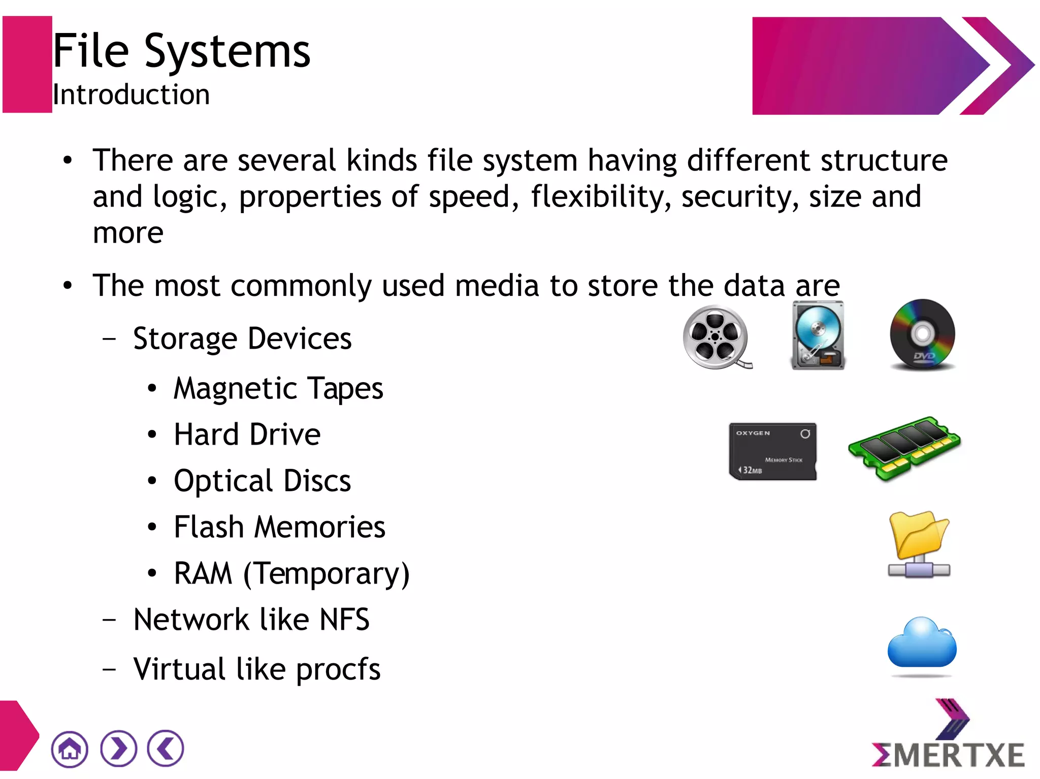 File Systems
Introduction
●
There are several kinds file system having different structure
and logic, properties of speed, flexibility, security, size and
more
●
The most commonly used media to store the data are
– Storage Devices
●
Magnetic Tapes
●
Hard Drive
●
Optical Discs
●
Flash Memories
●
RAM (Temporary)
– Network like NFS
– Virtual like procfs
 