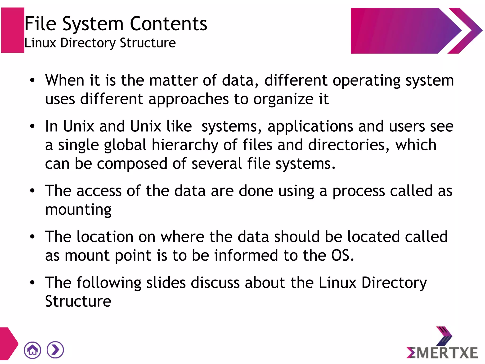 File System Contents
Linux Directory Structure
●
When it is the matter of data, different operating system
uses different approaches to organize it
● In Unix and Unix like systems, applications and users see
a single global hierarchy of files and directories, which
can be composed of several file systems.
●
The access of the data are done using a process called as
mounting
● The location on where the data should be located called
as mount point is to be informed to the OS.
● The following slides discuss about the Linux Directory
Structure
 