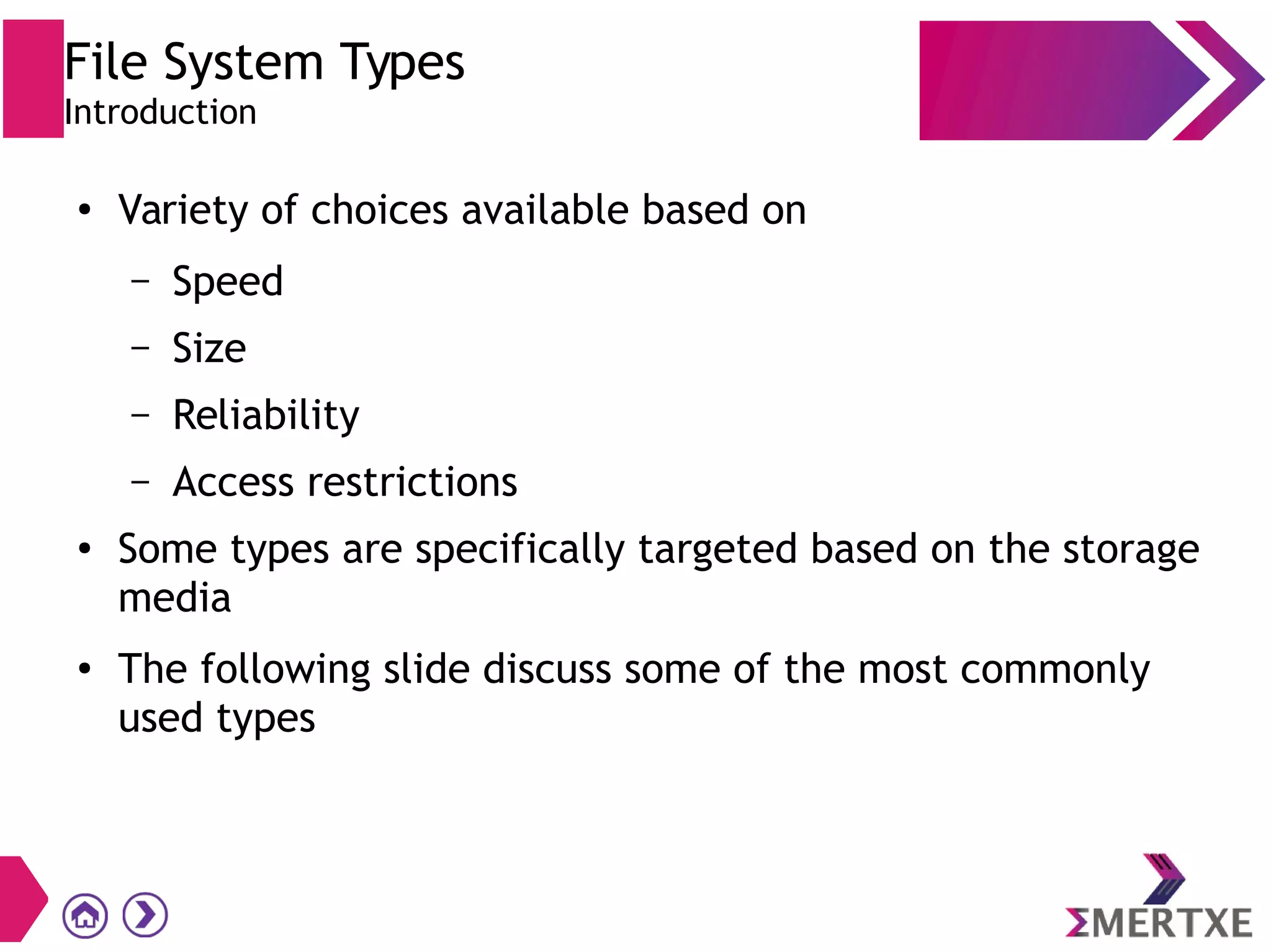 File System Types
Introduction
●
Variety of choices available based on
– Speed
– Size
– Reliability
– Access restrictions
●
Some types are specifically targeted based on the storage
media
●
The following slide discuss some of the most commonly
used types
 