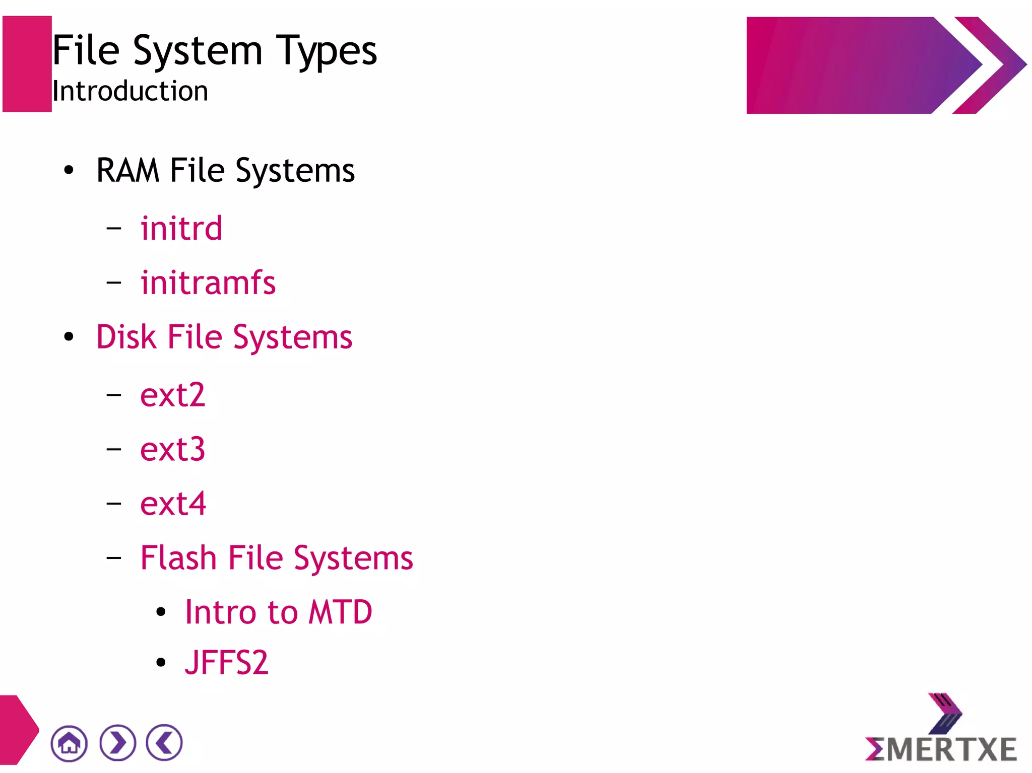 File System Types
Introduction
●
RAM File Systems
– initrd
– initramfs
●
Disk File Systems
– ext2
– ext3
– ext4
– Flash File Systems
●
Intro to MTD
● JFFS2
 