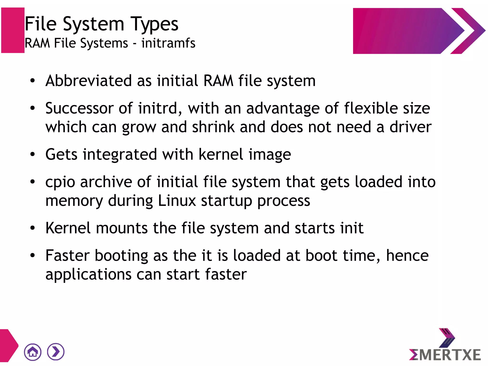 File System Types
RAM File Systems - initramfs
●
Abbreviated as initial RAM file system
●
Successor of initrd, with an advantage of flexible size
which can grow and shrink and does not need a driver
●
Gets integrated with kernel image
●
cpio archive of initial file system that gets loaded into
memory during Linux startup process
● Kernel mounts the file system and starts init
●
Faster booting as the it is loaded at boot time, hence
applications can start faster
 