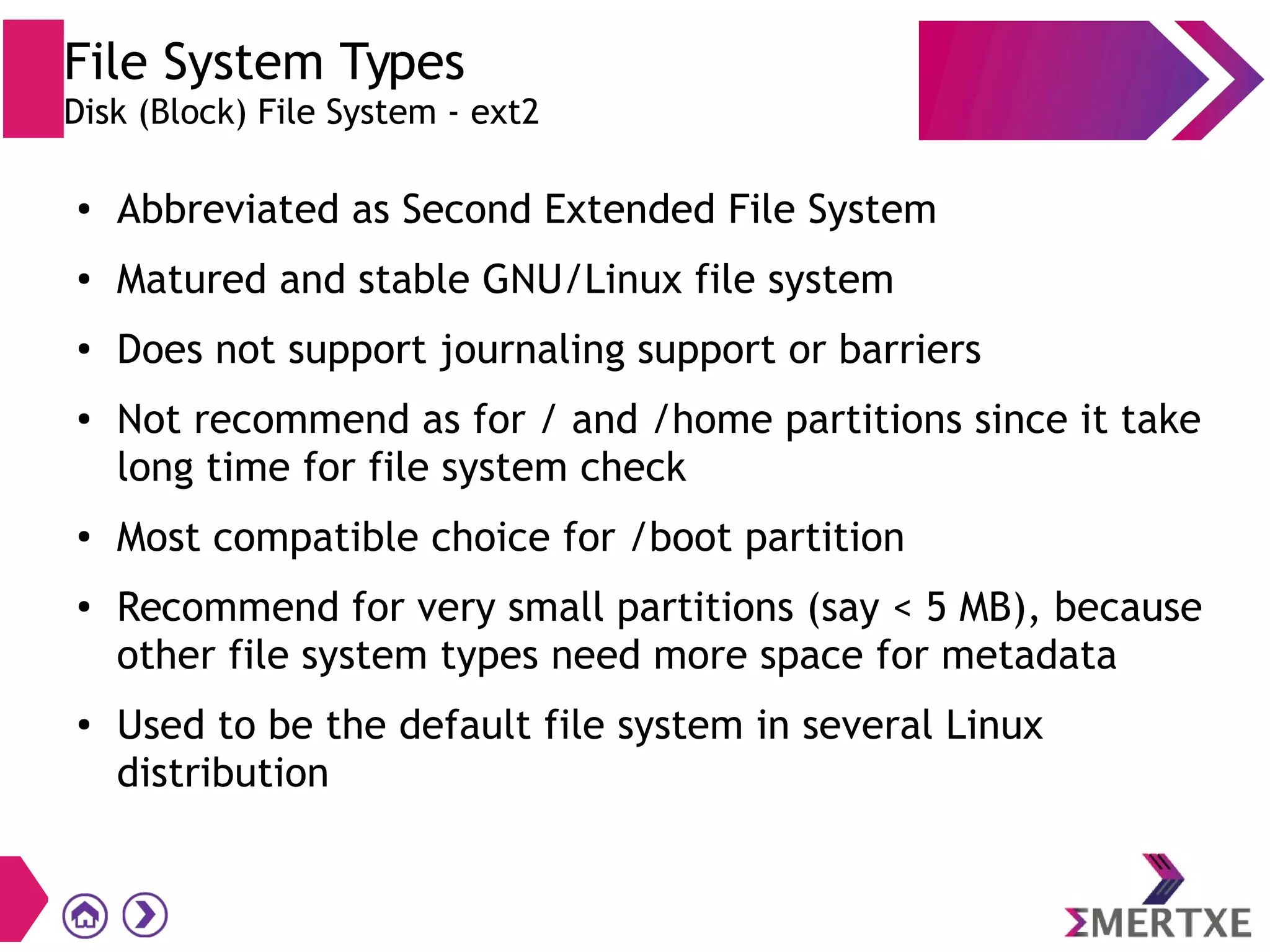 File System Types
Disk (Block) File System - ext2
● Abbreviated as Second Extended File System
●
Matured and stable GNU/Linux file system
●
Does not support journaling support or barriers
●
Not recommend as for / and /home partitions since it take
long time for file system check
●
Most compatible choice for /boot partition
● Recommend for very small partitions (say < 5 MB), because
other file system types need more space for metadata
● Used to be the default file system in several Linux
distribution
 