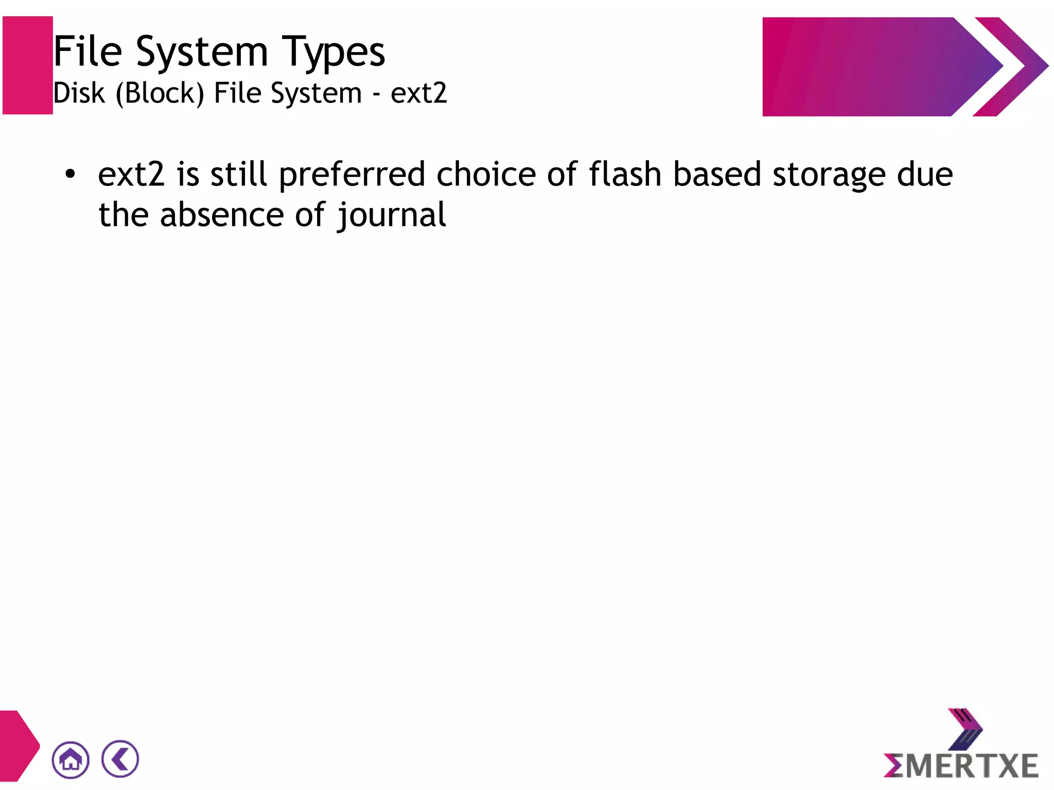File System Types
Disk (Block) File System - ext2
●
ext2 is still preferred choice of flash based storage due
the absence of journal
 
