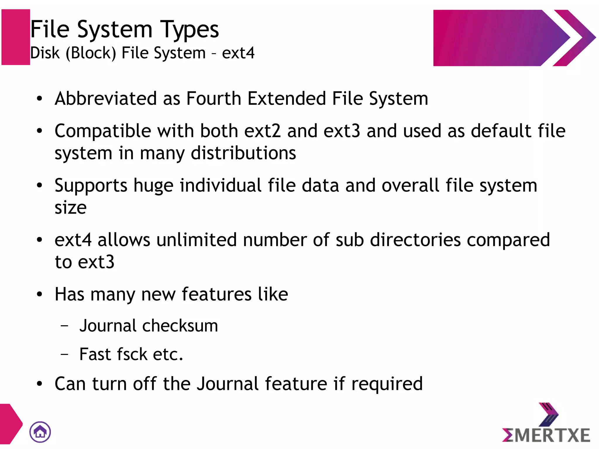 File System Types
Disk (Block) File System – ext4
● Abbreviated as Fourth Extended File System
● Compatible with both ext2 and ext3 and used as default file
system in many distributions
● Supports huge individual file data and overall file system
size
●
ext4 allows unlimited number of sub directories compared
to ext3
● Has many new features like
– Journal checksum
– Fast fsck etc.
● Can turn off the Journal feature if required
 