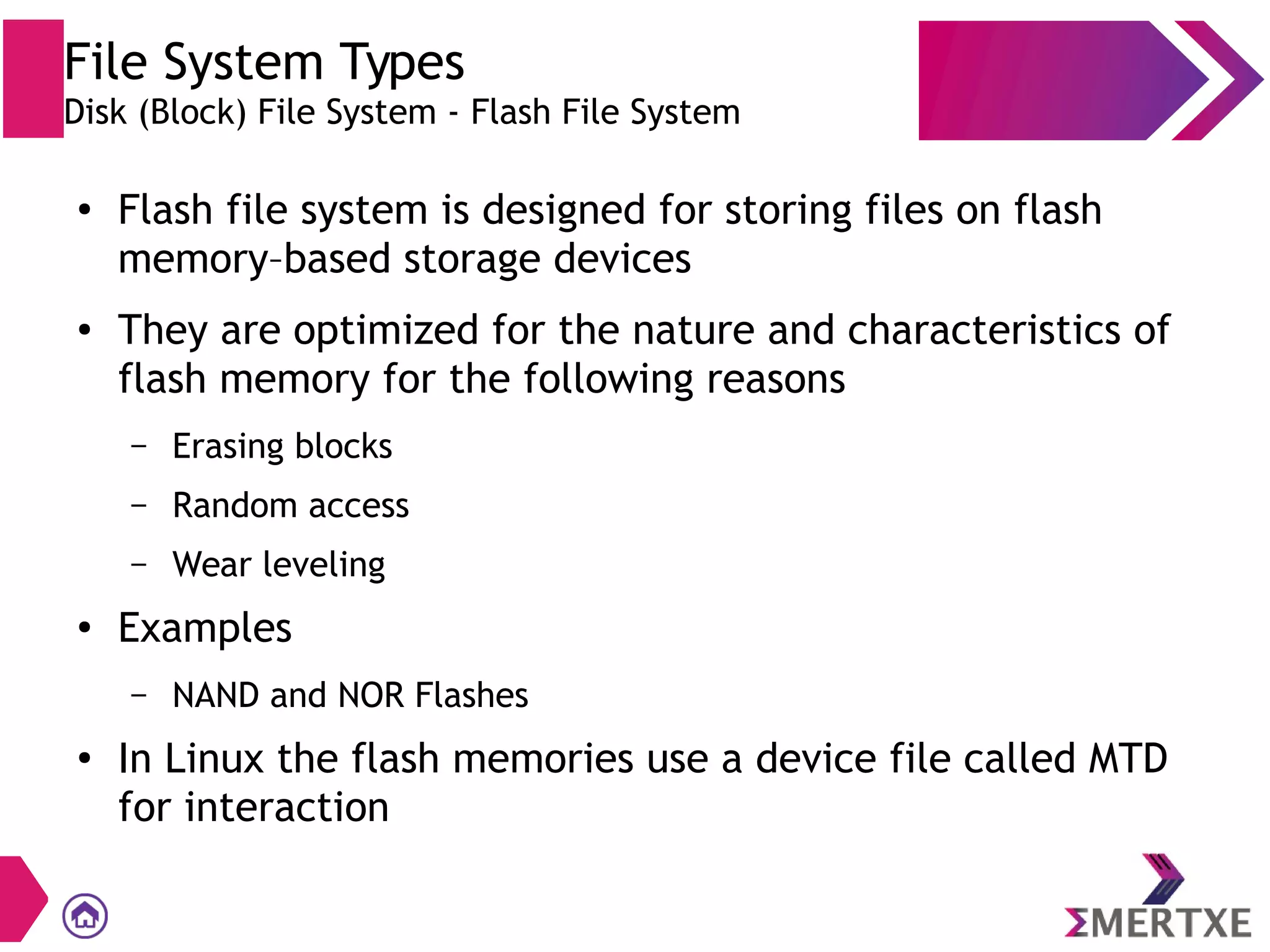 File System Types
Disk (Block) File System - Flash File System
●
Flash file system is designed for storing files on flash
memory–based storage devices
● They are optimized for the nature and characteristics of
flash memory for the following reasons
– Erasing blocks
– Random access
– Wear leveling
●
Examples
– NAND and NOR Flashes
●
In Linux the flash memories use a device file called MTD
for interaction
 