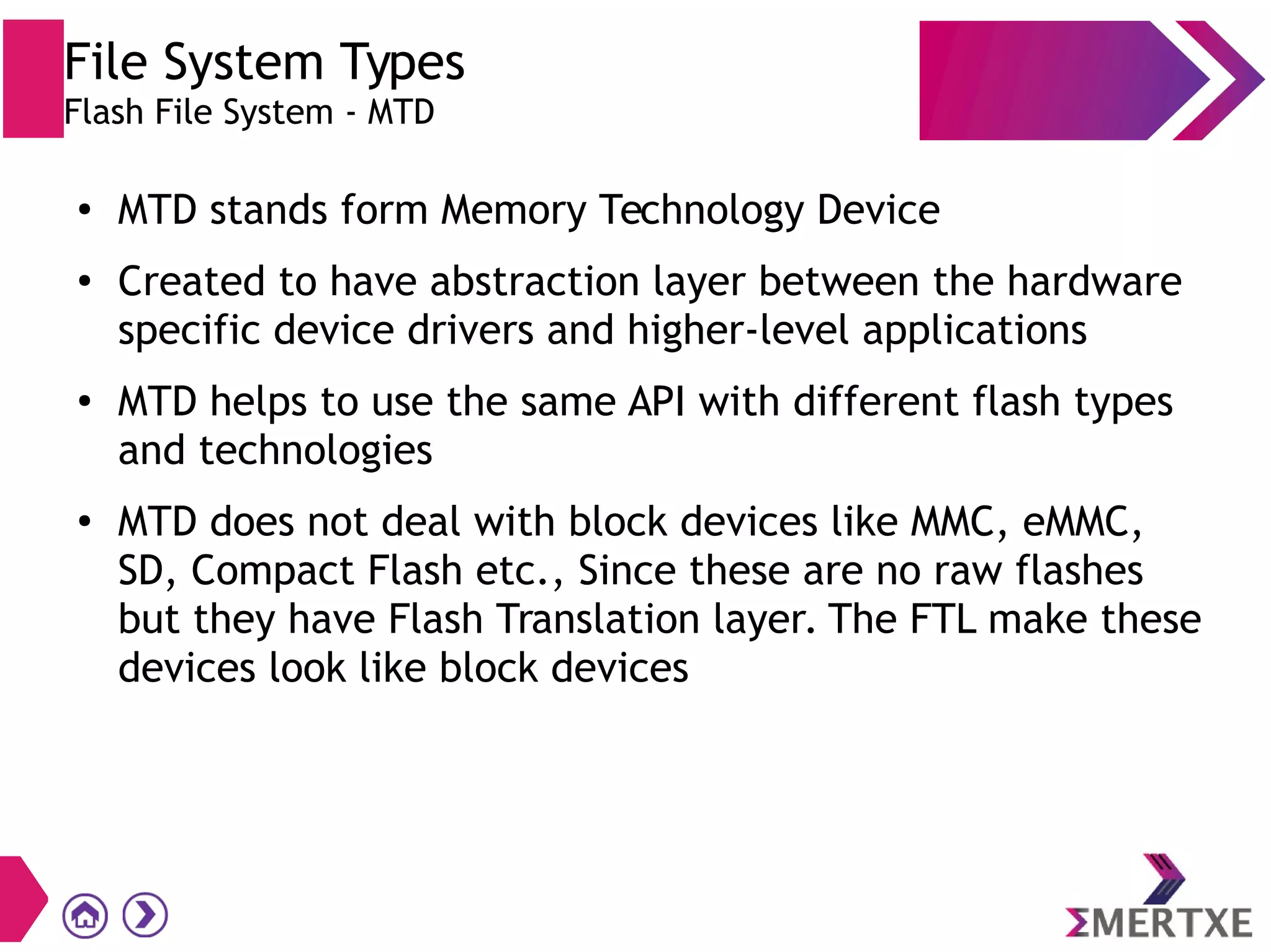 File System Types
Flash File System - MTD
●
MTD stands form Memory Technology Device
●
Created to have abstraction layer between the hardware
specific device drivers and higher-level applications
●
MTD helps to use the same API with different flash types
and technologies
●
MTD does not deal with block devices like MMC, eMMC,
SD, Compact Flash etc., Since these are no raw flashes
but they have Flash Translation layer. The FTL make these
devices look like block devices
 