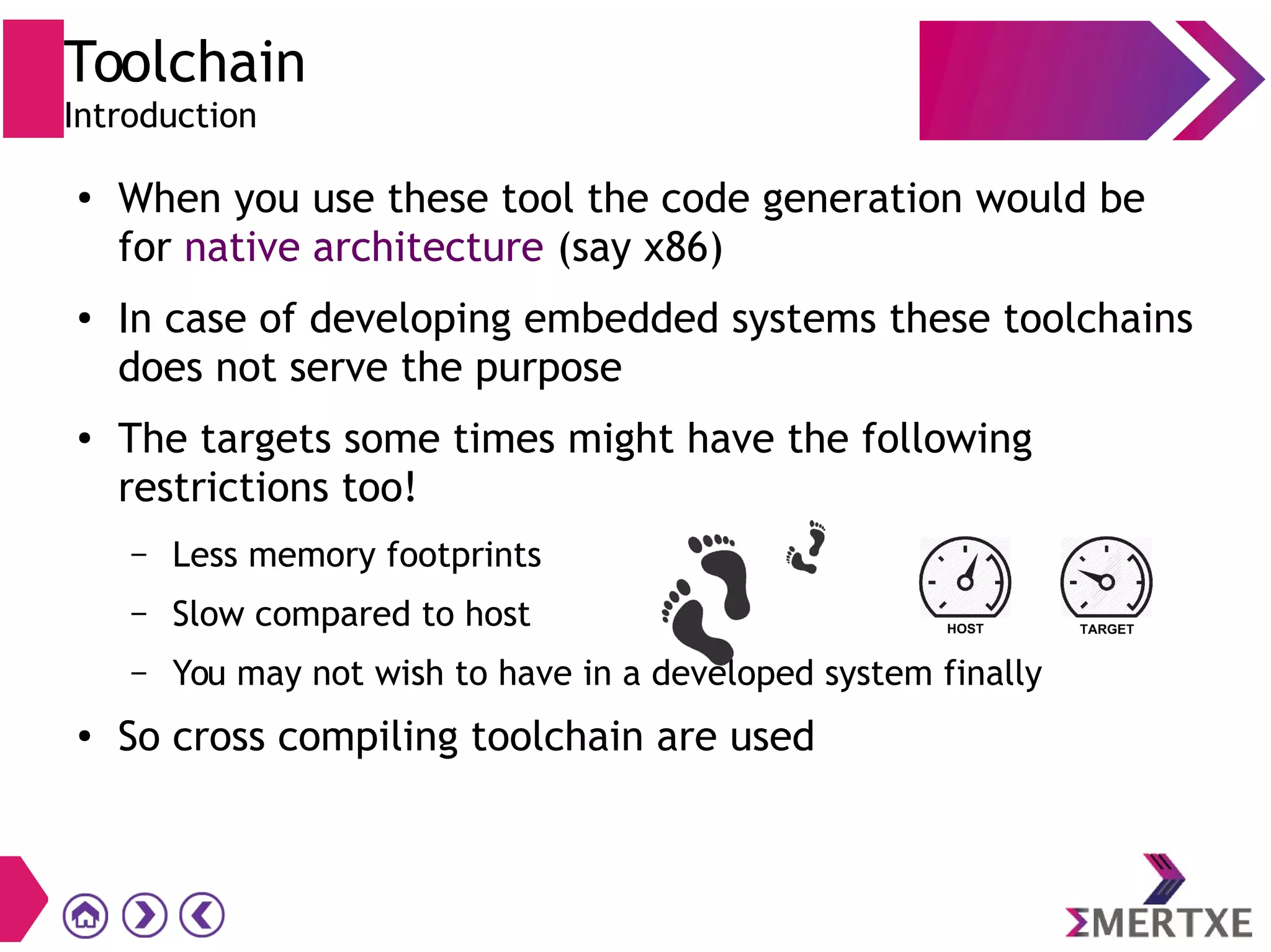 Toolchain
Introduction
●
When you use these tool the code generation would be
for native architecture (say x86)
● In case of developing embedded systems these toolchains
does not serve the purpose
● The targets some times might have the following
restrictions too!
– Less memory footprints
– Slow compared to host
– You may not wish to have in a developed system finally
● So cross compiling toolchain are used
 